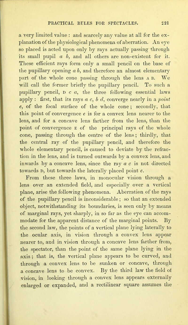 a very limited value : and scarcely any value at all for the ex- planation of the physiological phenomena of aberration. An eye so placed is acted upon only by rays actually passing through its small pupil a b, and all others are non-existent for it. These efficient rays form only a small pencil on the base of the pupillary opening a b, and therefore an almost elementary part of the whole cone passing through the lens a b. We Avill call the former briefly the pupillary pencil. To such a pupillary pencil, d c a, the three following essential laws apply : first, that its rays a c, b d, converge nearly in a point e, of the focal surface of the whole cone ; secondly, that this point of convergence e is for a convex lens nearer to the lens, and for a concave lens farther fi-om the lens, than the point of convergence e of the principal rays of the whole cone, passing through the centre of the lens; thirdly, that the central ray of the pupillary pencil, and therefore the whole elementary pencil, is caused to deviate by the refrac- tion in the lens, and is turned outwards by a convex lens, and inwards by a concave lens, since the ray a c is not directed towards i>, but towards the laterally placed point e. From these three laws, in monocular vision through a lens over an extended field, and especially over a vertical plane, arise the following phenomena. Aberration of the rays of the pupillary pencil is inconsiderable ; so that an extended object, notwithstanding its boundaries, is seen only by means of mai’ginal rays, yet sharply, in so far as the eye can accom- modate for the apparent distance of the marginal points. By the second law, the points of a vertical plane lying laterally to the ocular axis, in vision through a convex lens appear nearer to, and in vision through a concave lens farther from, the spectator, than the point of the same plane lying in the axis; that is, the vertical plane appears to be curved, and through a convex lens to be sunken or concave, through a concave lens to be convex. By the third law the field of vision, in looking through a convex lens appears externally enlarged or expanded, and a rectilinear square assumes the