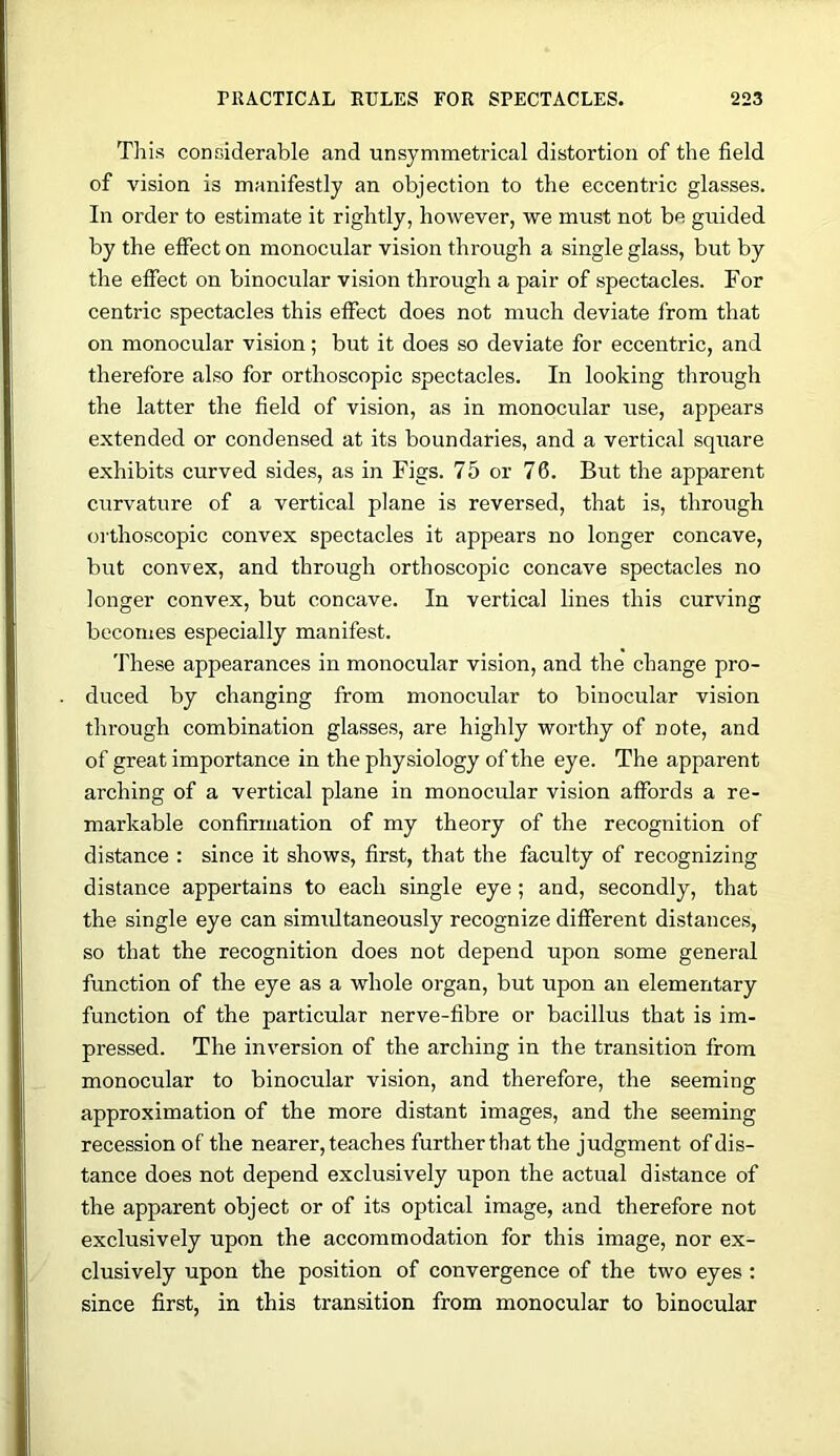 This considerable and unsymmetrical distortion of the field of vision is manifestly an objection to the eccentric glasses. In order to estimate it rightly, however, we must not be guided by the elFect on monocular vision through a single glass, but by the effect on binocular vision through a pair of spectacles. For centric spectacles this effect does not much deviate from that on monocular vision; but it does so deviate for eccentric, and therefore also for orthoscopic spectacles. In looking through the latter the field of vision, as in monocular rise, appears extended or condensed at its boundaries, and a vertical square exhibits curved side.s, as in Figs. 75 or 76. But the apparent curvature of a vertical plane is reversed, that is, through orthoscopic convex spectacles it appears no longer concave, but convex, and through orthoscopic concave spectacles no longer convex, but concave. In vertical lines this curving becomes especially manifest. These appearances in monocular vision, and the change pro- duced by changing from monocular to binocular vision through combination glasses, are highly worthy of note, and of great importance in the physiology of the eye. The apparent arching of a vertical plane in monocular vision affords a re- markable confirmation of my theory of the recognition of distance : since it shows, first, that the faculty of recognizing distance appertains to each single eye ; and, secondly, that the single eye can simultaneously recognize different distances, so that the recognition does not depend upon some general function of the eye as a whole organ, but upon an elementary function of the particular nerve-fibre or bacillus that is im- pressed. The inversion of the arching in the transition from monocular to binocular vision, and therefore, the seeming approximation of the more distant images, and the seeming recession of the nearer, teaches further that the judgment of dis- tance does not depend exclusively upon the actual distance of the apparent object or of its optical image, and therefore not exclusively upon the accommodation for this image, nor ex- clusively upon the position of convergence of the two eyes : since first, in this transition from monocular to binocular