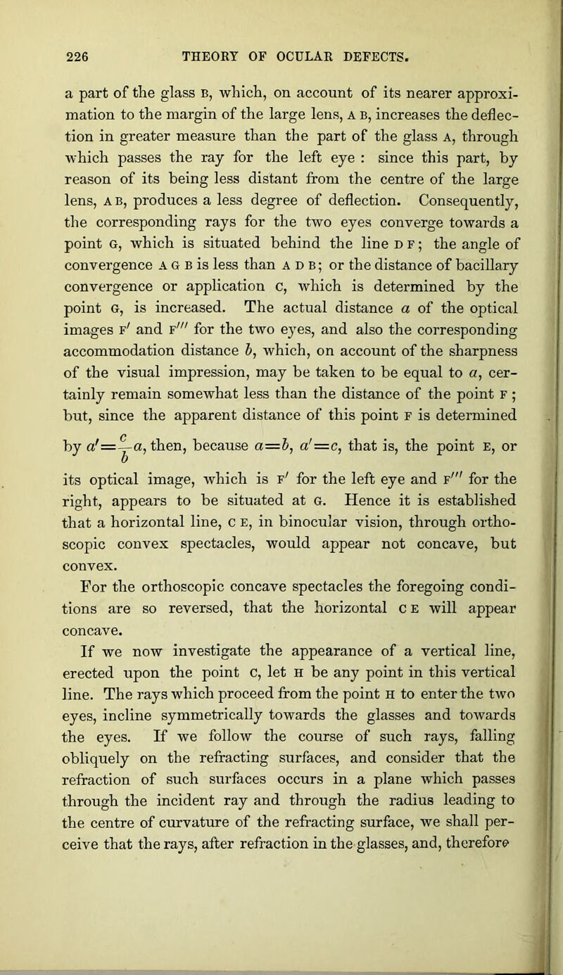 a part of the glass b, which, on account of its nearer approxi- mation to the margin of the large lens, A B, increases the deflec- tion in greater measure than the part of the glass a, through Avhich passes the ray for the left eye : since this part, by reason of its being less distant from the centre of the large lens, A B, produces a less degree of deflection. Consequently, the corresponding rays for the two eyes converge towards a point G, which is situated behind the line df; the angle of convergence A G b is less than a d b ; or the distance of bacillary convergence or application c, which is determined by the point G, is increased. The actual distance a of the optical images f' and f' for the two eyes, and also the corresponding accommodation distance h, which, on account of the sharpness of the visual impression, may be taken to be equal to a, cer- tainly remain somewhat less than the distance of the point F ; but, since the apparent distance of this point f is determined by a'= c 1 a, then, because a—h, a'=c, that is, the point E, or its optical image, which is f' for the left eye and f' for the right, appears to be situated at G. Hence it is established that a horizontal line, c E, in binocular vision, through ortho- scopic convex spectacles, would appear not concave, but convex. For the orthoscopic concave spectacles the foregoing condi- tions are so reversed, that the horizontal c e will appear concave. If we now investigate the appearance of a vertical line, erected upon the point c, let H be any point in this vertical line. The rays which proceed from the point h to enter the two eyes, incline symmetrically towards the glasses and towards the eyes. If we follow the course of such rays, falling obliquely on the refracting surfaces, and consider that the refraction of such surfaces occurs in a plane which passes through the incident ray and through the radius leading to the centre of curvature of the refracting surface, we shall per- ceive that the rays, after refraction in the glasses, and, therefore