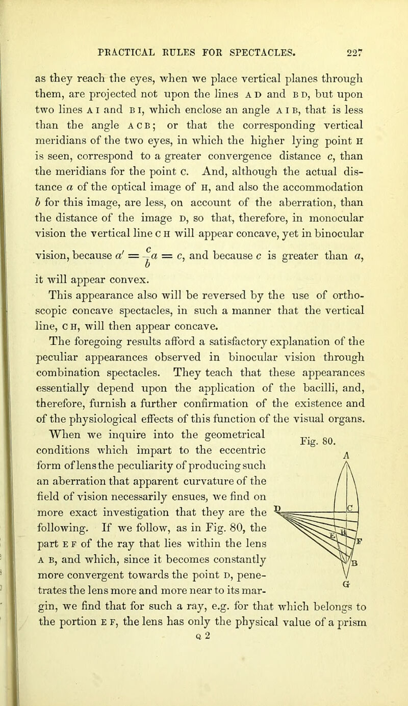 as they reach the eyes, when we place vertical planes through them, are projected not upon the lines ad and bd, but upon two lines a i and B i, which enclose an angle A i b, that is less than the angle acb; or that the corresponding vertical meridians of the two eyes, in which the higher lying point H is seen, correspond to a greater convergence distance c, than the meridians for the point c. And, although the actual dis- tance a of the optical image of H, and also the accommodation h for this image, are less, on account of the aberration, than the distance of the image d, so that, therefore, in monocular vision the vertical line c H will appear concave, yet in binocular vision, because a' — —a = c, and because c is greater than a, it will appear convex. This appearance also will be reversed by the use of ortho- scopic concave spectacles, in such a manner that the vertical line, c H, will then appear concave. The foregoing results afford a satisfactory explanation of the peculiar appearances observed in binocular vision through combination spectacles. They teach that these appearances essentially depend upon the application of the bacilli, and, therefore, furnish a further confirmation of the existence and of the physiological effects of this function of the visual organs. When we inquire into the geometrical conditions which impart to the eccentric form of lens the peculiarity of producing such an aberration that apparent curvature of the field of vision necessarily ensues, we find on more exact investigation that they are the following. If we follow, as in Fig. 80, the part E F of the ray that lies within the lens A B, and which, since it becomes constantly more convergent towards the point D, pene- trates the lens more and more near to its mar- gin, we find that for such a ray, e.g. for that which belongs to the portion E F, the lens has only the physical value of a prism Q 2 A