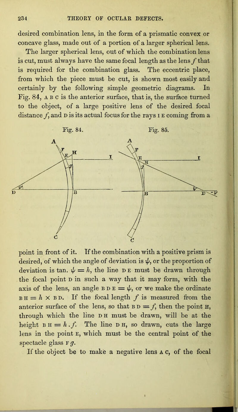 desired combination lens, in the form of a prismatic convex or concave glass, made out of a portion oi‘ a larger spherical lens. The larger spherical lens, out of which the combination lens is cut, must always have the same focal length as the lens f that is required for the combination glass. The eccentric place, from which the piece must be cut, is shown most easily and certainly by the following simple geometric diagrams. In Fig. 84, A B c is the anterior surface, that is, the surface turned to the object, of a large positive lens of the desired focal distance f, and d is its actual focus for the rays i e coming from a Fig. 84. Fig. 85. point in front of it. If the combination with a positive prism is desired, of which the angle of deviation is ;//, or the proportion of deviation is tan. = h, the line de must be drawn through the focal point D in such a way that it may form, with the axis of the lens, an angle b d e = ;//, or we make the ordinate B H = A X B D. If the focal length f is measured from the anterior surface of the lens, so that b d = /, then the point h, through which the line D H must be drawn, will be at the height BK = h.f. The line n h, so drawn, cuts the large lens in the point e, which must be the central point of the spectacle glass f^'. If the object be to make a negative lens A c, of the focal