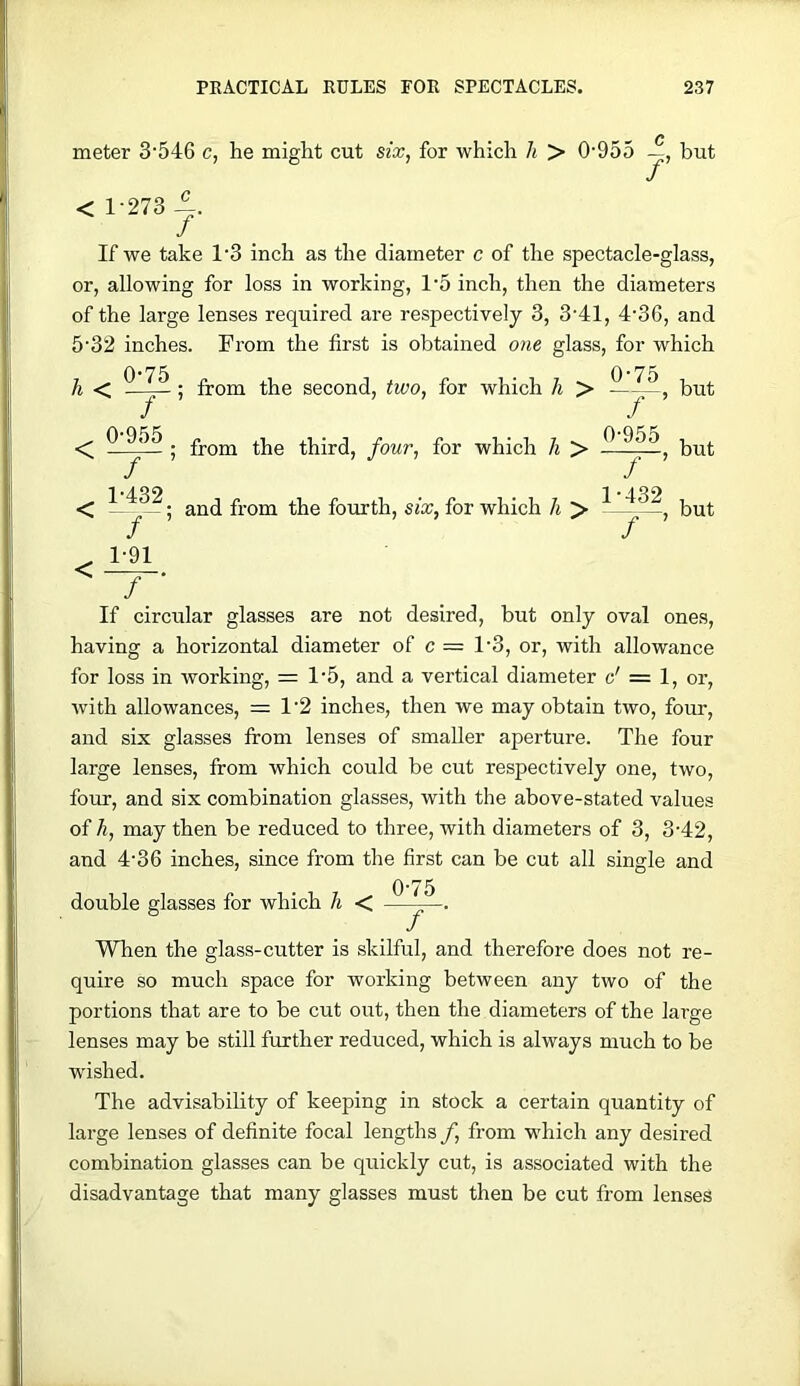 meter 3'546 c, he might cut six, for which Ji > 0'955 but < 1-273 ^. If we take 1‘3 inch as the diameter c of the spectacle-glass, or, allowing for loss in working, 1‘5 inch, then the diameters of the large lenses required are respectively 3, 3‘41, 4’36, and 5'32 inches. From the first is obtained one glass, for which h < < 0-75 / 0- 955 . / ’ 1- 432 f ' 1-91 / ■ from the second, two, for which li > from the third, four, for which li > and from the fourth, six, for which h > 0-75 7 0- 955 / ’ 1- 432 ——, but but but If circular glasses having for loss in Avorking, = 1-5 are not desired, but only oval ones, a horizontal diameter of c = 1-3, or, with allowance and a vertical diameter c' = 1, or, with allowances, = 1-2 inches, then we may obtain two, four, and six glasses from lenses of smaller aperture. The four large lenses, from which could be cut respectively one, two, four, and six combination glasses, with the above-stated values of h, may then be reduced to three, with diameters of 3, 3-42, and 4-36 inches, since from the first can be cut all single and 0-75 double glasses for which h < —^— When the glass-cutter is skilful, and therefore does not re- quire so much space for working between any two of the portions that are to be cut out, then the diameters of the large lenses may be still further reduced, which is always much to be wished. The advisability of keeping in stock a certain qrrantity of large lenses of definite focal lengths f, from -v-hich any desired combination glasses can be quickly cut, is associated with the disadvantage that many glasses must then be cut from lenses