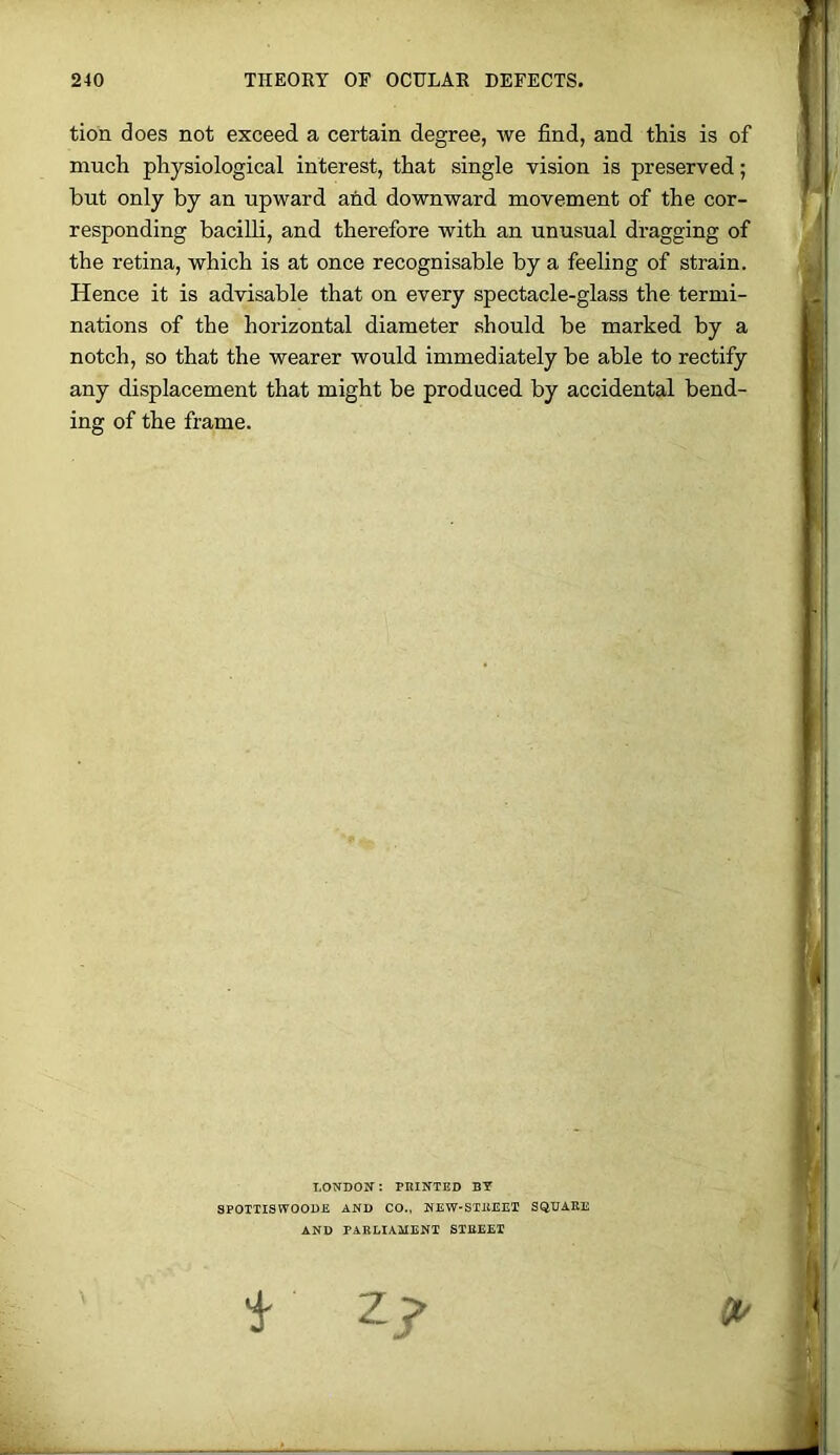 tion does not exceed a certain degree, we find, and this is of much physiological interest, that single vision is preserved; but only by an upward and downward movement of the cor- responding bacilli, and therefore with an unusual dragging of the retina, which is at once recognisable by a feeling of strain. Hence it is advisable that on every spectacle-glass the termi- nations of the horizontal diameter should be marked by a notch, so that the wearer would immediately be able to rectify any displacement that might be produced by accidental bend- ing of the frame. LONDON: PRINTED BY SPOTTISVTOODE AND CO., NEW-STREEI SQUARE AND PARLIAMENT STREET