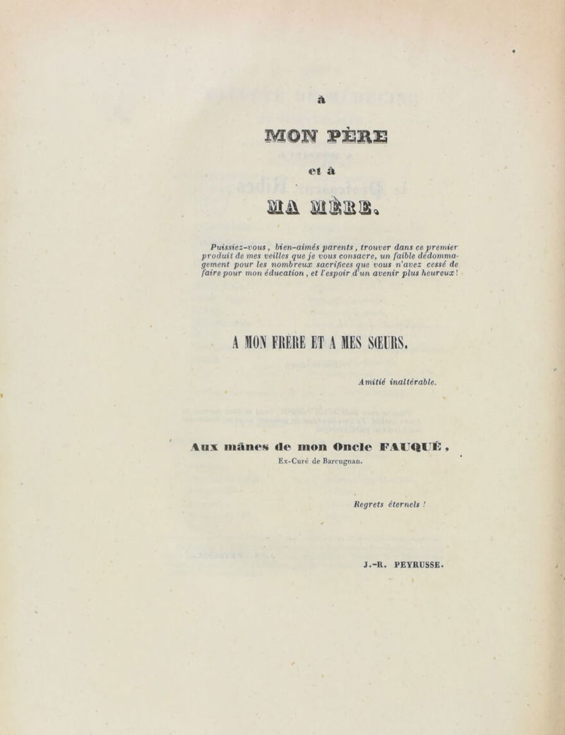 M©PÏ PÈ3RE e! à ma Mîâii. Puissiez-vous, bien-aimés parents, trouver dans ce premier produit de mes veilles que je vous consacre, un faible dédomma- gement pour les nombreux sacrifices que vous n’avez cessé de faire pour mon éducation, et l’espoir d'un avenir plus heureux ! A MON FRERE ET A MES SŒURS. Amitié inaltérable. Aux niante de mon Oncle FAlTQUK , Ex-Curé de Barcugnan. Regrets éternels !