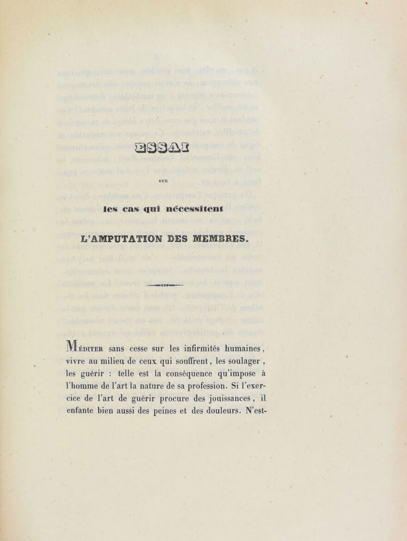 SUR le§ cas (fut nécessitent L’AMPUTATION DES MEMBRES. M éditer sans cesse sur les infirmités humaines, vivre au milieu de ceux qui souffrent, les soulager , les guérir : telle est la conséquence qu’impose à l’homme de l’art la nature de sa profession. Si l’exer- cice de l’art de guérir procure des jouissances, il enfante bien aussi des peines et des douleurs. N’est-