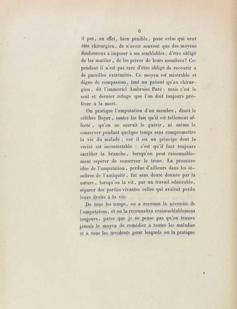 il pas, en effet, bien pénible, pour celui qui veut être chirurgien, de n’avoir souvent que des moyens douloureux à imposer à ses semblables ; d’être obligé de les mutiler, de les priver de leurs membres? Ce- pendant il n’est pas rare d’être obligé de recourir à de pareilles extrémités. Ce moyen est misérable et digne de compassion, tant au patient qu’au chirur- gien , dit l’immortel Ambroise Paré ; mais c’est le seul et dernier refuge que l’on doit toujours pré- férer à la mort. On pratique l’amputation d’un membre, disait le célèbre Boyer , toutes les fois qu’il est tellement af- fecté , qu’on ne saurait le guérir, ni même le conserver pendant quelque temps sans compromettre la vie du malade ; car il est un principe dont la vérité est incontestable : c’est qu’il faut toujours sacrifier la branche, lorsqu’on peut raisonnable- ment espérer de conserver le tronc. La première idée de l’amputation, perdue d’ailleurs dans les té- nèbres de l’antiquité , fut sans doute donnée par la nature, lorsqu’on la vit, par un travail admirable, séparer des parties vivantes celles qui avaient perdu » leurs droits à la vie. De tous les temps, on a reconnu la nécessité de l’amputation, et on la reconnaîtra vraisemblablement toujours, parce que je ne pense pas qu’on trouve jamais le moyen de remédier à toutes les maladies et à tous les accidents pour lesquels on la pratique