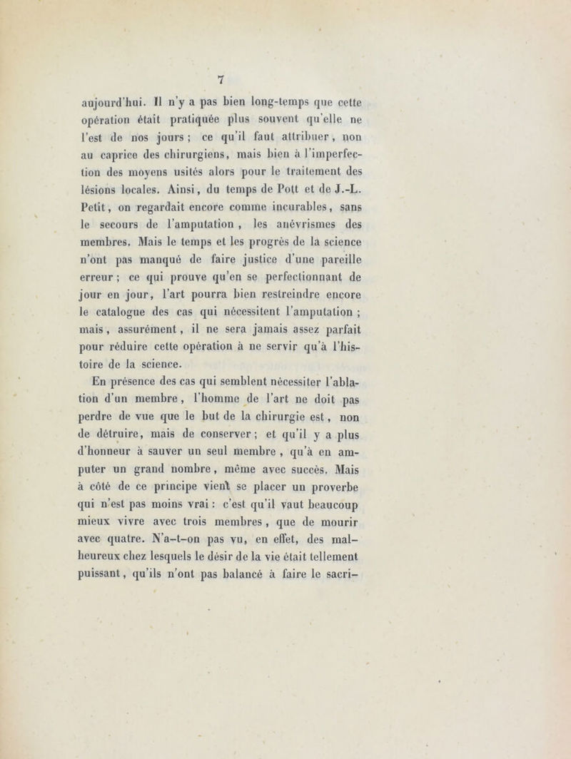 aujourd’hui. Il n’y a pas bien long-temps que cette opération était pratiquée plus souvent qu’elle ne l’est de nos jours ; ce qu’il faut attribuer, non au caprice des chirurgiens, mais bien à l’imperfec- tion des moyens usités alors pour le traitement des lésions locales. Ainsi, du temps de Pott et de J.-L. Petit, on regardait encore comme incurables, sans le secours de l’amputation , les anévrismes des membres. Mais le temps et les progrès de la science n’ont pas manqué de faire justice d’une pareille erreur ; ce qui prouve qu’en se perfectionnant de jour en jour, l’art pourra bien restreindre encore le catalogue des cas qui nécessitent l’amputation ; mais, assurément, il ne sera jamais assez parfait pour réduire cette opération à ne servir qu’à l’his- toire de la science. En présence des cas qui semblent nécessiter l’abla- tion d’un membre , l’homme de l’art ne doit pas perdre de vue que le but de la chirurgie est, non de détruire, mais de conserver; et qu’il y a plus d’honneur à sauver un seul membre , qu’à en am- puter un grand nombre, même avec succès. Mais à côté de ce principe vient se placer un proverbe qui n’est pas moins vrai : c’est qu’il vaut beaucoup mieux vivre avec trois membres , que de mourir avec quatre. N’a-t-on pas vu, en effet, des mal- heureux chez lesquels le désir de la vie était tellement puissant, qu’ils n’ont pas balancé à faire le sacri-