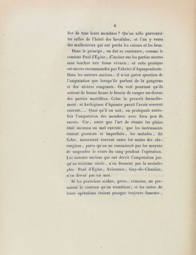 fice de tous leurs membres ? Qu’on aille parcourir les salles de l’hôtel des Invalides, et l’on y verra des malheureux qui ont perdu les cuisses et les bras. Dans le principe, on dut se contenter, comme le constate Paul d’Égine , d’inciser sur les parties mortes sans toucher aux tissus vivants ; et cette pratique est encore recommandée par Fabrice d’Aquapendente. Dans les auteurs anciens , il n’est guère question de l’amputation que lorsqu’ils parlent de la gangrène et des ulcères rongeants. On voit pourtant qu’ils sentent de bonne heure le besoin de couper au-dessus des parties mortifiées. Celse le prescrit formelle- ment, et Archigènes d’Apamée paraît l’avoir souvent exécuté— Quoi qu’il en soit, on pratiquait autre- fois l’amputation des membres avec bien peu de succès. Car, outre que l’art de réunir les plaies était inconnu ou mal exécuté , que les instruments étaient grossiers et imparfaits , les malades , dit Celse, mouraient souvent entre les mains des chi- rurgiens, parce qu’on ne connaissait pas les moyens de suspendre le cours du sang pendant l’opération. Les auteurs anciens qui ont décrit l’amputation jus- qu’au seizième siècle, n’en donnent pas la moindre idée. Paul d’Égine, Avicennes , Guy-de-Chauliac, n'en disent pas un mot. Si les praticiens arabes, grecs, romains, ne pre- naient le couteau qu’en tremblant; si les suites de leurs opérations étaient presque toujours funestes ,