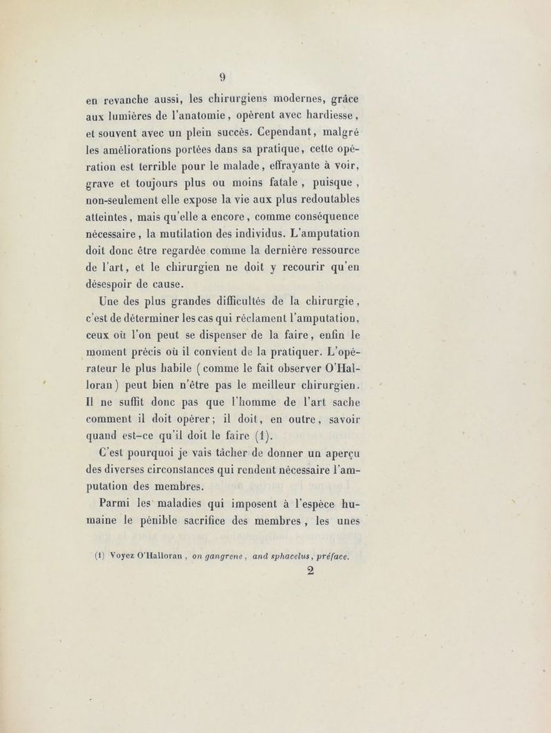 en revanche aussi, les chirurgiens modernes, grâce aux lumières de l’anatomie, opèrent avec hardiesse, et souvent avec un plein succès. Cependant, malgré les améliorations portées dans sa pratique, cette opé- ration est terrible pour le malade, effrayante à voir, grave et toujours plus ou moins fatale , puisque , non-seulement elle expose la vie aux plus redoutables atteintes, mais qu’elle a encore, comme conséquence nécessaire , la mutilation des individus. L’amputation doit donc être regardée comme la dernière ressource de l’art, et le chirurgien ne doit y recourir qu’en désespoir de cause. Une des plus grandes difficultés de la chirurgie, c’est de déterminer les cas qui réclament l’amputation, ceux où l’on peut se dispenser de la faire, enfin le moment précis où il convient de la pratiquer. L’opé- rateur le plus habile ( comme le fait observer O’Hal- lorau ) peut bien n’étre pas le meilleur chirurgien. Il ne suffit donc pas que l’homme de l’art sache comment il doit opérer; il doit, en outre, savoir quand est-ce qu’il doit le faire (1). C’est pourquoi je vais tâcher de donner un aperçu des diverses circonstances qui rendent nécessaire l’am- putation des membres. Parmi les maladies qui imposent à l’espèce hu- maine le pénible sacrifice des membres , les unes (1) Voyez OTIalloran , on gangrené , and sphacelus, préface. 2