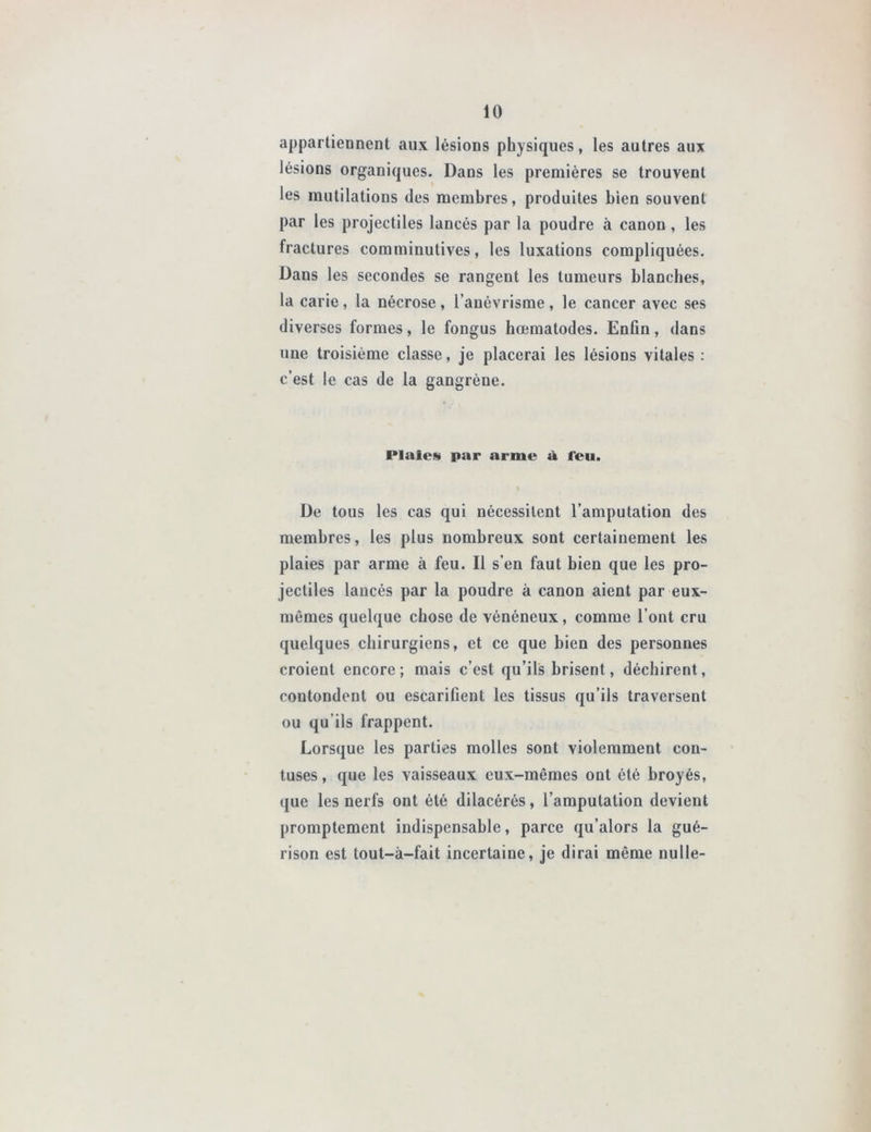 appartiennent aux lésions physiques, les autres aux lésions organiques. Dans les premières se trouvent les mutilations des membres, produites bien souvent par les projectiles lancés par la poudre à canon , les fractures comminutives, les luxations compliquées. Dans les secondes se rangent les tumeurs blanches, la carie, la nécrose , l’anévrisme, le cancer avec ses diverses formes, le fongus hœmatodes. Enfin, dans une troisième classe, je placerai les lésions vitales : c’est le cas de la gangrène. Plaies par arme à l'eu. I De tous les cas qui nécessitent l’amputation des membres, les plus nombreux sont certainement les plaies par arme à feu. Il s’en faut bien que les pro- jectiles lancés par la poudre à canon aient par eux- mêmes quelque chose de vénéneux, comme l’ont cru quelques chirurgiens, et ce que bien des personnes croient encore; mais c’est qu’ils brisent, déchirent, coutondent ou escarifient les tissus qu’ils traversent ou qu’ils frappent. Lorsque les parties molles sont violemment con- tuses, que les vaisseaux eux-mêmes ont été broyés, que les nerfs ont été dilacérés, l’amputation devient promptement indispensable, parce qu’alors la gué- rison est tout-à-fait incertaine, je dirai même nulle-
