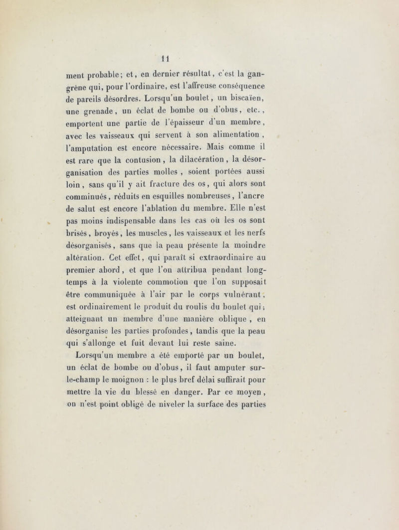 ment probable; et, en dernier résultat, c’est la gan- grène qui, pour l’ordinaire, est l'affreuse conséquence de pareils désordres. Lorsqu’un boulet, un biscaïen, une grenade, un éclat de bombe ou d obus, etc., emportent une partie de l’épaisseur d’un membre, avec les vaisseaux qui servent à son alimentation , l’amputation est encore nécessaire. Mais comme il est rare que la contusion , la dilacération , la désor- ganisation des parties molles , soient portées aussi loin, sans qu’il y ait fracture des os, qui alors sont comminués, réduits en esquilles nombreuses, l’ancre de salut est encore l’ablation du membre. Elle n’est pas moins indispensable dans les cas où les os sont brisés, broyés, les muscles , les vaisseaux et les nerfs désorganisés, sans que la peau présente la moindre altération. Cet effet, qui paraît si extraordinaire au premier abord , et que l’on attribua pendant long- temps à la violente commotion que l’on supposait être communiquée à l’air par le corps vulnérant, est ordinairement le produit du roulis du boulet qui; atteignant un membre d’une manière oblique , en désorganise les parties profondes, tandis que la peau qui s’allonge et fuit devant lui reste saine. Lorsqu’un membre a été emporté par un boulet, un éclat de bombe ou d’obus, il faut amputer sur- le-champ le moignon : le plus bref délai suffirait pour mettre la vie du blessé en danger. Par ce moyen, on n’est point obligé de niveler la surface des parties