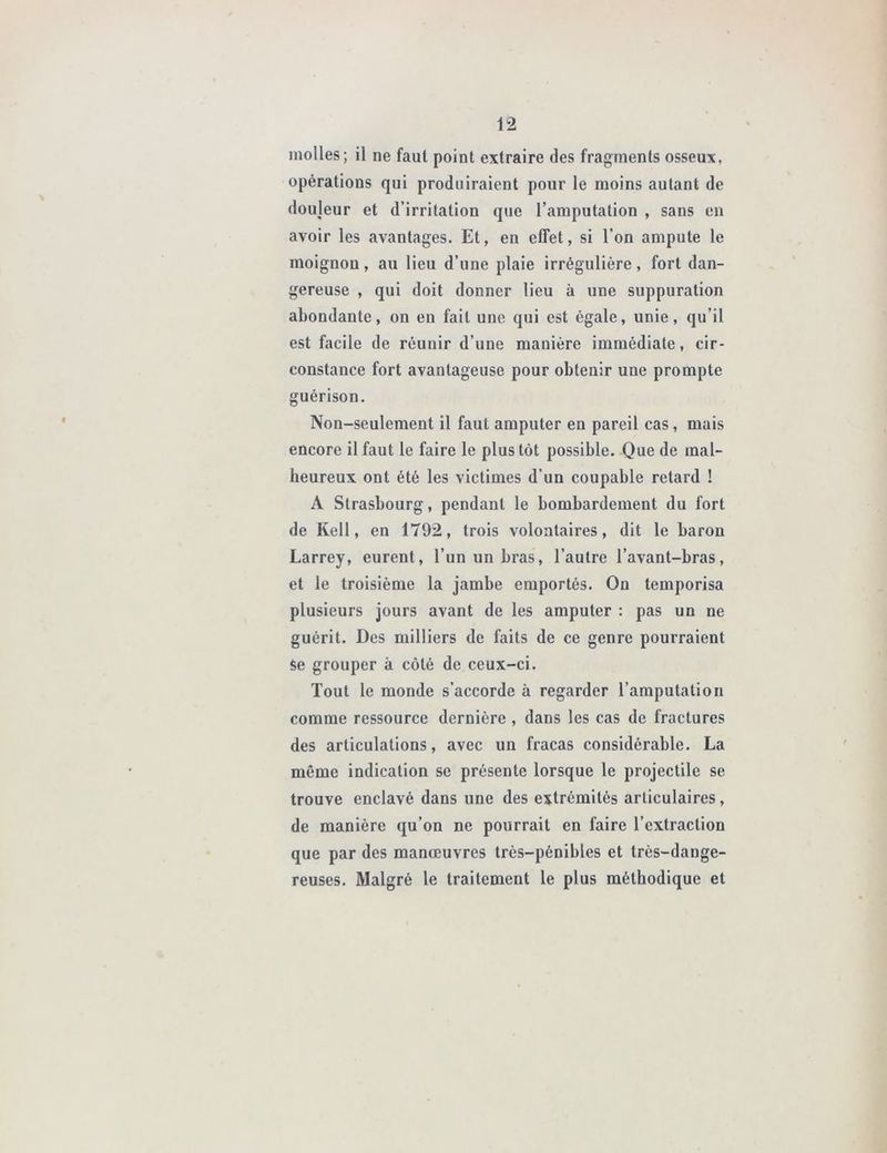 molles; il ne faut point extraire des fragments osseux, opérations qui produiraient pour le moins autant de douleur et d’irritation que l’amputation , sans en avoir les avantages. Et, en effet, si l’on ampute le moignon, au lieu d’une plaie irrégulière, fort dan- gereuse , qui doit donner lieu à une suppuration abondante, on en fait une qui est égale, unie, qu’il est facile de réunir d’une manière immédiate, cir- constance fort avantageuse pour obtenir une prompte guérison. Non-seulement il faut amputer en pareil cas , mais encore il faut le faire le plus tôt possible. Que de mal- heureux ont été les victimes d’un coupable retard ! A Strasbourg, pendant le bombardement du fort de Kell, en 1792, trois volontaires, dit le baron Larrey, eurent, l’un un bras, l’autre l’avant-bras, et le troisième la jambe emportés. On temporisa plusieurs jours avant de les amputer : pas un ne guérit. Des milliers de faits de ce genre pourraient Se grouper à côté de ceux-ci. Tout le monde s’accorde à regarder l’amputation comme ressource dernière , dans les cas de fractures des articulations, avec un fracas considérable. La même indication se présente lorsque le projectile se trouve enclavé dans une des extrémités articulaires, de manière qu’on ne pourrait en faire l’extraction que par des manœuvres très-pénibles et très-dange- reuses. Malgré le traitement le plus méthodique et