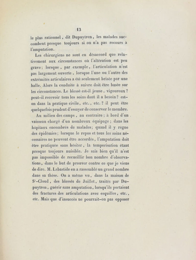 ê 13 le plus rationnel , dit Dupuytren, les malades suc- combent presque toujours si ou n a pas recours a l’amputation. Les chirurgiens ne sont en désaccord que rela- tivement aux circonstances où l’altération est peu grave ; lorsque , par exemple , l’articulation n est pas largement ouverte , lorsque l’une ou l’autre des extrémités articulaires a été seulement brisée par une balle. Alors la conduite à suivre doit être basée sur les circonstances. Le blessé est-il jeune , vigoureux ? peut-il recevoir tous les soins dont il a besoin? est- on dans la pratique civile, etc., etc.? il peut être quelquefois prudent d’essayer de conserver le membre. Au milieu des camps , au contraire ; à bord d’un . vaisseau chargé d’un nombreux équipage ; dans les hôpitaux encombrés de malades; quand il y règne des épidémies; lorsque le repos et tous les soins né- cessaires ne peuvent être accordés, l’amputation doit être pratiquée sans hésiter, la temporisation étant presque toujours nuisible. Je sais bien qu’il n’est pas impossible de recueillir bon nombre d’observa- tions, dans le but de prouver contre ce que je viens de dire. M. Labastide en a rassemblé un grand nombre dans sa thèse. On a même vu, dans la maison de S'-Cloud , des blessés de Juillet, traités par Du- puytren , guérir sans amputation, lorsqu’ils portaient des fractures des articulations avec esquilles, etc., etc. Mais que d’insuccès ne pourrait-on pas opposer