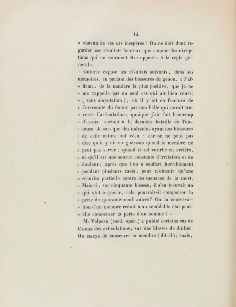 à chacun de ces cas inespérés ! On ne doit donc re- garder ces résultats heureux que comme des excep- tions qui ne sauraient être opposées à la règle gé- nérale. Guthrie expose les résultats suivants , dans ses mémoires, en parlant des blessures du genou. « J’af- » firme, de la manière la plus positive, que je ne » me rappelle pas un seul cas qui ait bien réussi » ( sans amputation ) , où il y ait eu fracture de » l’extrémité du fémur par une balle qui aurait tra- » versé l’articulation , quoique j’aie fait beaucoup » d’essais, surtout à la dernière bataille de Tou- » louse. Je sais que des individus ayant des blessures » de cette nature ont vécu : car on ne peut pas » dire qu’il y ait eu guérison quand le membre ne » peut pas servir ; quand il est courbé en arrière, » et qu’il est une source constante d’irritation et de » douleur ; après que l’on a souffert horriblement » pendant plusieurs mois , pour n’obtenir qu’une » sécurité partielle contre les menaces de la mort. » Mais si , sur cinquante blessés, il s’en trouvait un » qui vînt à guérir, cela pourrait-il compenser la » perte de quarante-neuf autres? Ou la conserva- » tiou d’un membre réduit à un semblable état peut- » elle compenser la perte d’un homme ? » M. Velpeau (méd. opér. ) a publié certains cas de lésions des articulations, sur des blessés de Juillet. On essaya de conserver le membre (dit-il); mais,