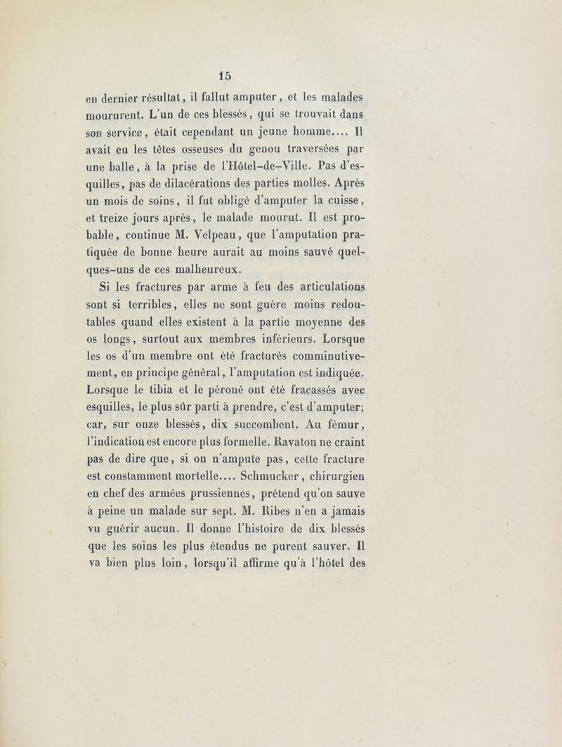 eu dernier résultat, il fallut amputer, et les malades moururent. L’un de ces blessés, qui se trouvait dans son service, était cependant un jeune homme.... Il avait eu les têtes osseuses du genou traversées par une balle, à la prise de l’Hotel—de—Ville. Pas d’es- quilles, pas de dilacérations des parties molles. Après un mois de soins, il fut obligé d’amputer la cuisse, et treize jours après, le malade mourut. Il est pro- bable, continue M. Velpeau, que l’amputation pra- tiquée de bonne heure aurait au moins sauvé quel- ques-uns de ces malheureux. Si les fractures par arme à feu des articulations sont si terribles, elles ne sont guère moins redou- tables quand elles existent à la partie moyenne des os longs, surtout aux membres inférieurs. Lorsque les os d’un membre ont été fracturés comminutive- ment, en principe général, l’amputation est indiquée. Lorsque le tibia et le péroné ont été fracassés avec esquilles, le plus sûr parti à prendre, c’est d’amputer; car, sur onze blessés, dix succombent. Au fémur, l’indication est encore plus formelle. Ravaton ne craint pas de dire que, si on n’ampute pas, cette fracture est constamment mortelle.... Schmucker , chirurgien en chef des armées prussiennes, prétend qu’on sauve à peine un malade sur sept. M. Ribes n’en a jamais vu guérir aucun. Il donne l’histoire de dix blessés que les soins les plus étendus ne purent sauver. Il va bien plus loin, lorsqu’il affirme qu’à l’hôtel des
