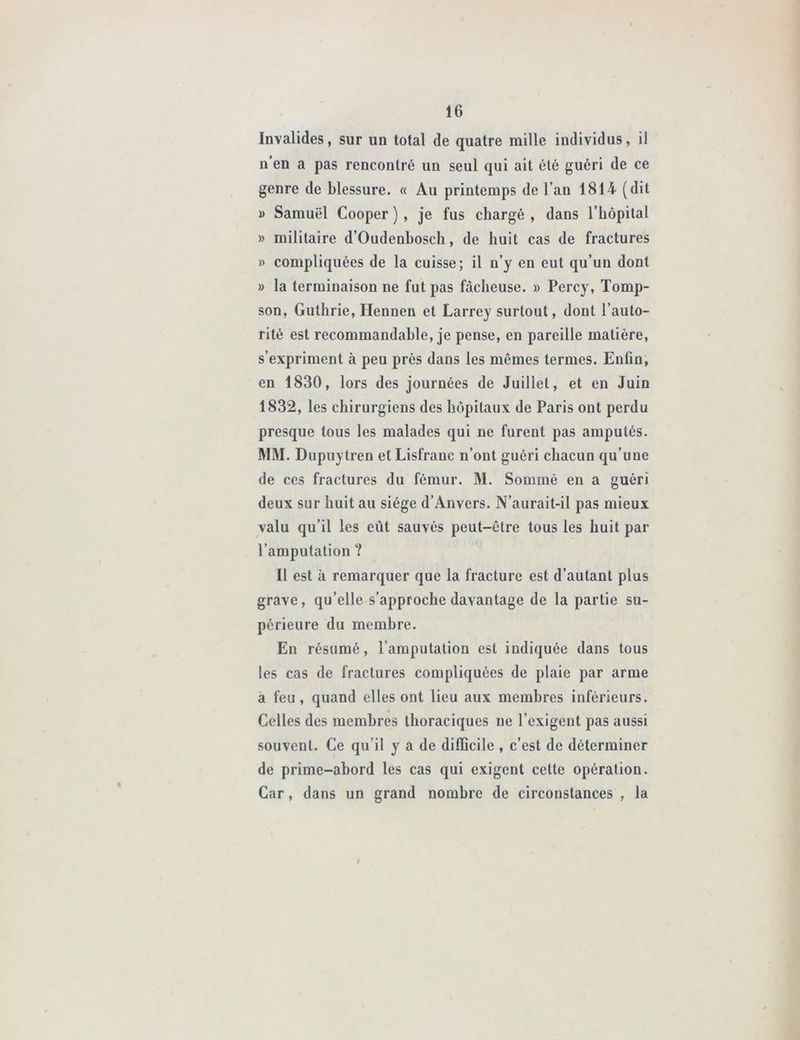 Invalides, sur un total de quatre raille individus, il n’en a pas rencontré un seul qui ait été guéri de ce genre de blessure. « Au printemps de l’an 1814 (dit » Samuel Cooper ) , je fus chargé , dans l’hôpital » militaire d’Oudenbosch, de huit cas de fractures » compliquées de la cuisse; il n’y en eut qu’un dont » la terminaison ne fut pas fâcheuse. » Percy, Tomp- son, Guthrie, Hennen et Larrey surtout, dont l’auto- rité est recommandable, je pense, en pareille matière, s’expriment à peu près dans les mômes termes. Enfin, en 1830, lors des journées de Juillet, et en Juin 1832, les chirurgiens des hôpitaux de Paris ont perdu presque tous les malades qui ne furent pas amputés. MM. Dupuytren et Lisfranc n’ont guéri chacun qu’une de ces fractures du fémur. M. Sommé en a guéri deux sur huit au siège d’Anvers. N’aurait-il pas mieux valu qu’il les eut sauvés peut-être tous les huit par l’amputation ? Il est à remarquer que la fracture est d’autant plus grave, qu’elle s’approche davantage de la partie su- périeure du membre. En résumé, l’amputation est indiquée dans tous les cas de fractures compliquées de plaie par arme a feu, quand elles ont lieu aux membres inférieurs. Celles des membres thoraciques ne l’exigent pas aussi souvent. Ce qu’il y a de difficile , c’est de déterminer de prime-abord les cas qui exigent cette opération. Car, dans un grand nombre de circonstances , la
