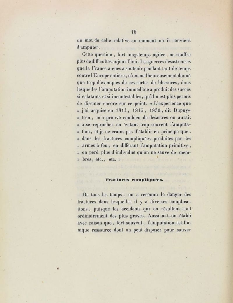 un mot de celle relative au moment où il convient d’amputer. Cette question , fort long-temps agitée, ne souffre plus de difficultés aujourd’hui. Les guerres désastreuses que la France a eues à soutenir pendant tant de temps contre l’Europe entière , n’ont malheureusement donné que trop d’exemples de ces sortes de blessures, dans lesquelles l’amputation immédiate a produit des succès si éclatants et si incontestables, qu’il n’est plus permis de discuter encore sur ce point. « L’expérience que » j’ai acquise en 1814, 1815, 1830, dit Dupuy- » tren , m’a prouvé combien de désastres on aurait » à se reprocher en évitant trop souvent l’amputa- » tion , et je ne crains pas d’établir en principe que , » dans les fractures compliquées produites par les » armes à feu , en différant l’amputation primitive , » on perd plus d’individus qu’on ne sauve de mera- » bres , etc., etc. » Fractures compliquées. De tous les temps , on a reconnu le danger des fractures dans lesquelles il y a diverses complica- tions , puisque les accidents qui en résultent sont ordinairement des plus graves. Aussi a-t-on établi avec raison que, fort souvent, l’amputation est l’u- nique ressource dont on peut disposer pour sauver m