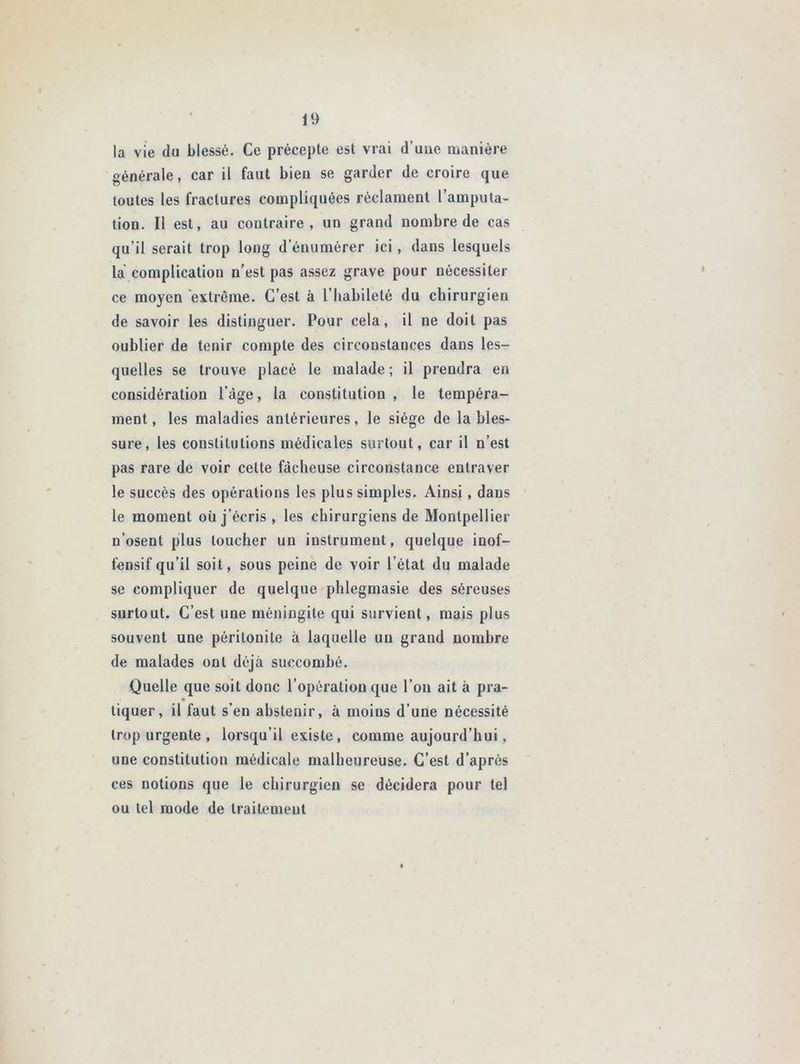 la vie du blessé. Ce précepte est vrai d'une manière générale, car il faut bien se garder de croire que toutes les fractures compliquées réclament l’amputa- tion. Il est, au contraire, un grand nombre de cas qu’il serait trop long d’énumérer ici, dans lesquels la complication n’est pas assez grave pour nécessiter ce moyen extrême. C’est à l’habileté du chirurgien de savoir les distinguer. Pour cela, il ne doit pas oublier de tenir compte des circonstances dans les- quelles se trouve placé le malade; il prendra en considération l'age, la constitution, le tempéra- ment, les maladies antérieures, le siège de la bles- sure, les constitutions médicales surtout, car il n’est pas rare de voir cette fâcheuse circonstance entraver le succès des opérations les plus simples. Ainsi, dans le moment où j’écris , les chirurgiens de Montpellier n’osent plus loucher un instrument, quelque inof- fensif qu’il soit, sous peine de voir l’état du malade se compliquer de quelque phlegmasie des séreuses surtout. C’est une méningite qui survient, mais plus souvent une péritonite à laquelle un grand nombre de malades ont déjà succombé. Quelle que soit donc l’opération que l’on ait à pra- » tiquer, il faut s’en abstenir, à moins d’une nécessité trop urgente , lorsqu’il existe , comme aujourd’hui, une constitution médicale malheureuse. C’est d’après ces notions que le chirurgien se décidera pour tel ou tel mode de traitement