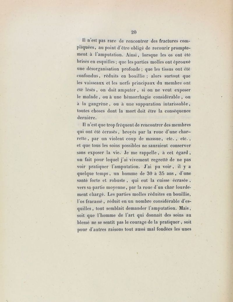 Il n est pas rare de rencontrer des fractures com- pliquées, au point d’être obligé de recourir prompte- ment à l’amputation. Ainsi, lorsque les os ont été brisés en esquilles; que les parties molles ont éprouvé une désorganisation profonde; que les tissus ont été confondus, réduits en bouillie; alors surtout que les vaisseaux et les nerfs principaux du membre ont été lésés, on doit amputer , si on ne veut exposer le malade, ou à une hémorrhagie considérable , ou à la gangrène, ou à une suppuration intarissable, toutes choses dont la mort doit être la conséquence dernière. Il n’est que trop fréquent de rencontrer des membres qui ont été écrasés, broyés par la roue d’une char- rette, par un violent coup de massue, etc. , etc. , et que tous les soins possibles ne sauraient conserver sans exposer la vie. Je me rappelle , à cet égard , un fait pour lequel j’ai vivement regretté de ne pas voir pratiquer l’amputation. J’ai pu voir , il y a quelque temps , un homme de 30 à 35 ans , d’une santé forte et robuste , qui eut la cuisse écrasée , vers sa partie moyenne, par la roue d’un char lourde- ment chargé. Les parties molles réduites en bouillie, l’os fracassé , réduit en un nombre considérable d’es- quilles , tout semblait demander l’amputation. Mais, soit que l’homme de l’art qui donnait des soins au blessé ne se sentît pas le courage de la pratiquer , soit pour d’autres raisons tout aussi mal fondées les unes