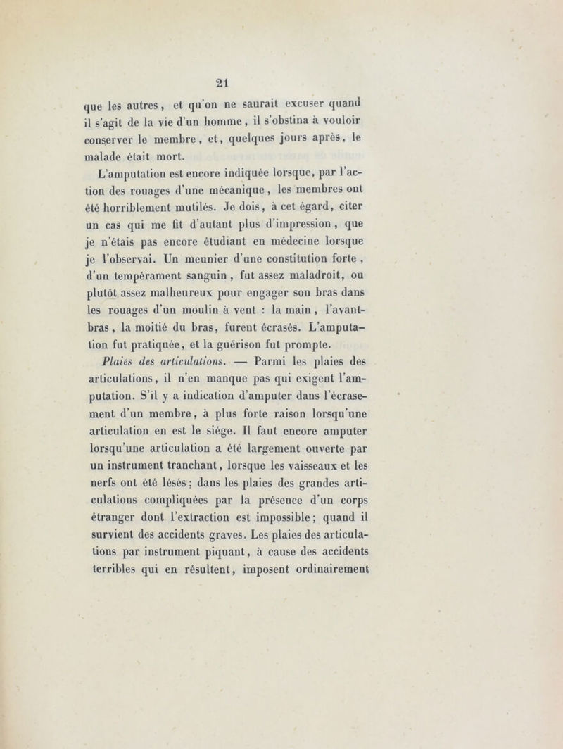que les autres, et qu’on ne saurait excuser quand il s’agit de la vie d’un homme , il s’obstina à vouloir conserver le membre, et, quelques jours après, le malade était mort. L’amputation est encore indiquée lorsque, par 1 ac- tion des rouages d’une mécanique, les membres ont été horriblement mutilés. Je dois, à cet égard, citer un cas qui me fit d’autant plus d’impression , que je n’étais pas encore étudiant en médecine lorsque je l’observai. Un meunier d’une constitution forte , d’un tempérament sanguin , fut assez maladroit, ou plutôt assez malheureux pour engager son bras dans les rouages d’un moulin à veut : la main , l’avant- bras , la moitié du bras, fureut écrasés. L’amputa- tion fut pratiquée, et la guérison fut prompte. Plaies des articulations. — Parmi les plaies des articulations, il n’en manque pas qui exigent l’am- putation. S’il y a indication d’amputer dans l’écrase- ment d’un membre, à plus forte raison lorsqu’une articulation en est le siège. Il faut encore amputer lorsqu’une articulation a été largement ouverte par un instrument tranchant, lorsque les vaisseaux et les nerfs ont été lésés ; dans les plaies des grandes arti- culations compliquées par la présence d’un corps étranger dont l’extraction est impossible ; quand il survient des accidents graves. Les plaies des articula- tions par instrument piquant, à cause des accidents terribles qui en résultent, imposent ordinairement