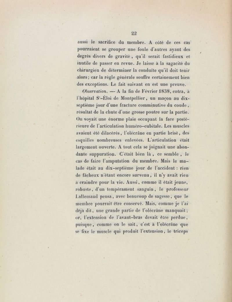 aussi le sacrifice du membre. A côté de ces cas pourraient se grouper une foule d’autres ayant des degrés divers de gravité , qu’il serait fastidieux et inutile de passer en revue. Je laisse à la sagacité du chirurgien de déterminer la conduite qu’il doit tenir alors ; car la règle générale souffre certainement bien des exceptions. Le fait suivant en est une preuve. Observation. — A la fin de Février 1838, entra, à l'hôpital S‘-Éloi de Montpellier, un maçon au dix- septième jour d’une fracture comminutive du coude , résultat de la chute d’une grosse poutre sur la partie. On voyait une énorme plaie occupant la face posté- rieure de l’articulation huméro-cubitale. Les muscles avaient été dilacérés, l’olécrâne en partie brisé, des esquilles nombreuses enlevées. L’articulation était largement ouverte. A tout cela se joignait une abon- dante suppuration. C’était bien là , ce semble , le cas de faire l’amputation du membre. Mais le ma- lade était au dix-septième jour de l’accident : rien de fâcheux n étant encore survenu, il n’y avait rien à craindre pour la vie. Aussi, comme il était jeune, robuste, d’un tempérament sanguin, le professeur Lallemand pensa, avec beaucoup de sagesse, que le membre pourrait être conservé. Mais, comme je l’ai déjà dit, une grande partie de l’olécràne manquait; or, l’extension de l’avant-bras devait être perdue, puisque, comme on le sait, c’est à l’olécràne que se fixe le muscle qui produit l’extension, le triceps