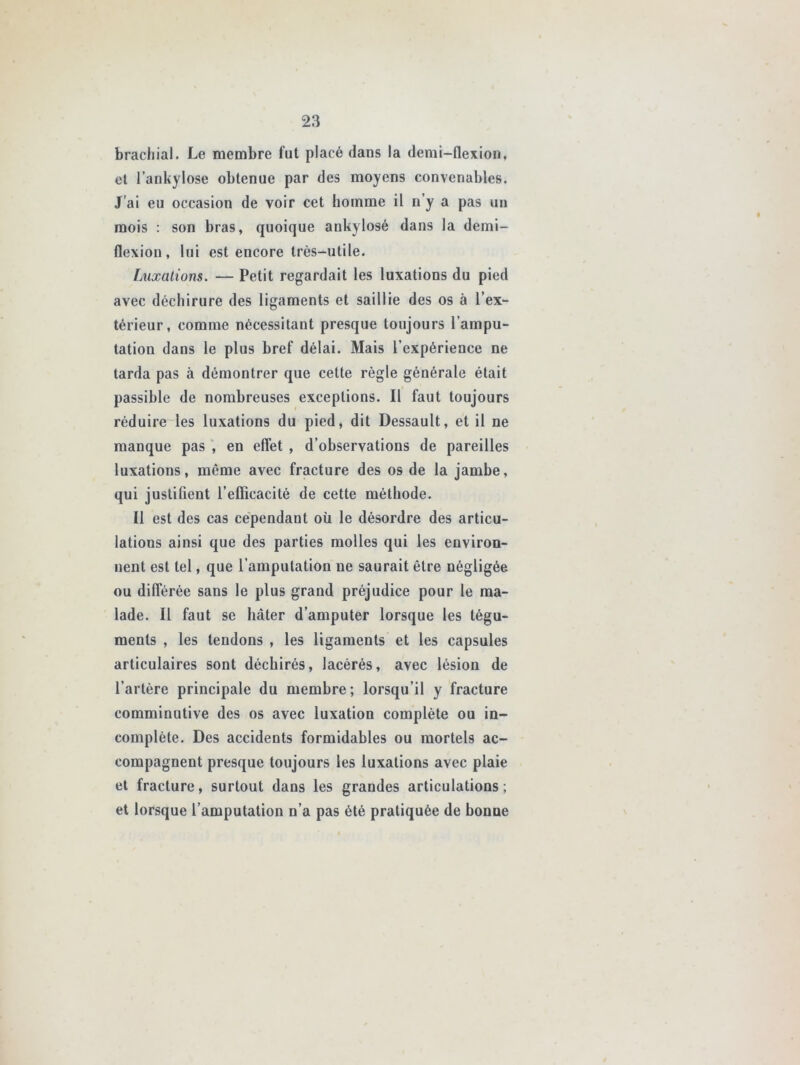 brachial. Le membre fut placé dans la demi-flexion, et l’ankylose obtenue par des moyens convenables. J’ai eu occasion de voir cet homme il n’y a pas un mois : son bras, quoique ankylosé dans la demi- flexion, lui est encore très-utile. Luxations. — Petit regardait les luxations du pied avec déchirure des ligaments et saillie des os à l’ex- térieur, comme nécessitant presque toujours l’ampu- tation dans le plus bref délai. Mais l’expérience ne tarda pas à démontrer que cette règle générale était passible de nombreuses exceptions. Il faut toujours réduire les luxations du pied, dit Dessault, et il ne manque pas , en effet , d’observations de pareilles luxations, même avec fracture des os de la jambe, qui justifient l’efficacité de cette méthode. Il est des cas cependant où le désordre des articu- lations ainsi que des parties molles qui les environ- nent est tel, que l’amputation ne saurait être négligée ou différée sans le plus grand préjudice pour le ma- lade. Il faut se hâter d’amputer lorsque les tégu- ments , les tendons , les ligaments et les capsules articulaires sont déchirés, lacérés, avec lésion de l’artère principale du membre; lorsqu’il y fracture comminutive des os avec luxation complète ou in- complète. Des accidents formidables ou mortels ac- compagnent presque toujours les luxations avec plaie et fracture, surtout dans les grandes articulations; et lorsque l’amputation n’a pas été pratiquée de bonne