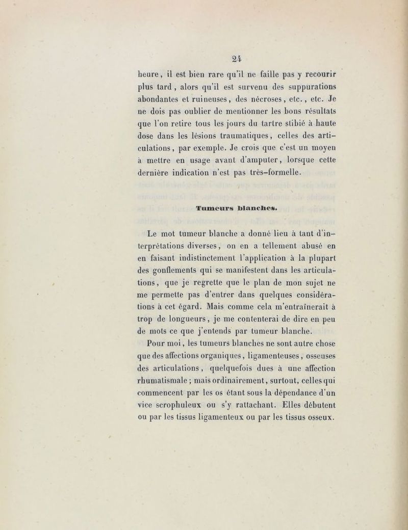 heure, il est bieu rare qu’il ne faille pas y recourir plus tard , alors qu’il est survenu des suppurations abondantes et ruineuses, des nécroses, etc., etc. Je ne dois pas oublier de mentionner les bons résultats que l’on retire tous les jours du tartre stibié à haute dose dans les lésions traumatiques, celles des arti- culations, par exemple. Je crois que c’est un moyen à mettre en usage avant d’amputer, lorsque cette dernière indication n’est pas très-formelle. Tumeurs blanches. Le mot tumeur blanche a donné lieu à tant d’in- terprétations diverses, on en a tellement abusé en en faisant indistinctement 1 application à la plupart des gonflements qui se manifestent dans les articula- tions , que je regrette que le plan de mon sujet ne me permette pas d’entrer dans quelques considéra- tions à cet égard. Mais comme cela m’entraînerait à trop de longueurs, je me contenterai de dire en peu de mots ce que j’entends par tumeur blanche. Pour moi, les tumeurs blanches ne sont autre chose que des affections organiques, ligamenteuses, osseuses des articulations , quelquefois dues à une affection rhumatismale; mais ordinairement, surtout, celles qui commencent par les os étant sous la dépendance d’un vice scrophuleux ou s’y rattachant. Elles débutent ou par les tissus ligamenteux ou par les tissus osseux.
