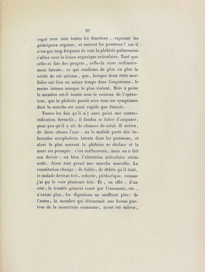 loger avec soin toutes les fonctions , explorer les principaux organes, et surtout les poumons? car il n’est que trop fréquent de voir la phthisie pulmonaire s’allier avec la lésion organique articulaire. Tant que celle-ci fait des progrès , celle-là reste ordinaire- ment latente; ce qui confirme de plus en plus la vérité de cet axiome , que, lorsque deux états mor- bides ont lieu en même temps dans l’organisme , le moins intense masque le plus violent. Mais à peine le membre est-il tombé sous le couteau de l’opéra- teur, que la phthisie paraît avec tous ses symptômes dont la marche est aussi rapide que funeste. Toutes les fois qu’il n’y aura point une contre- indication formelle, il faudra se hâter d’amputer, pour peu qu’il y ait de chances de salut. Il arrive, de deux choses l’une : ou le malade porte des tu- bercules scrophuleux latents dans les poumons, et alors le plus souvent la phthisie se déclare et la mort est prompte ; c’est malheureux, mais on a fait son devoir ; ou bien l’altération articulaire existe seule. Alors tout prend une marche nouvelle. La constitution change : de faible, de débile qu’il était, le malade devient fort, robuste, pléthorique, comme j’ai pu le voir plusieurs fois. Et , en effet , d’un côté, le trouble général causé par l’insomnie, etc., n’existe plus, les digestions ne souffrent plus; de l’autre, le membre qui détournait une bonne por- tion de la nourriture commune, ayant été enlevé ,