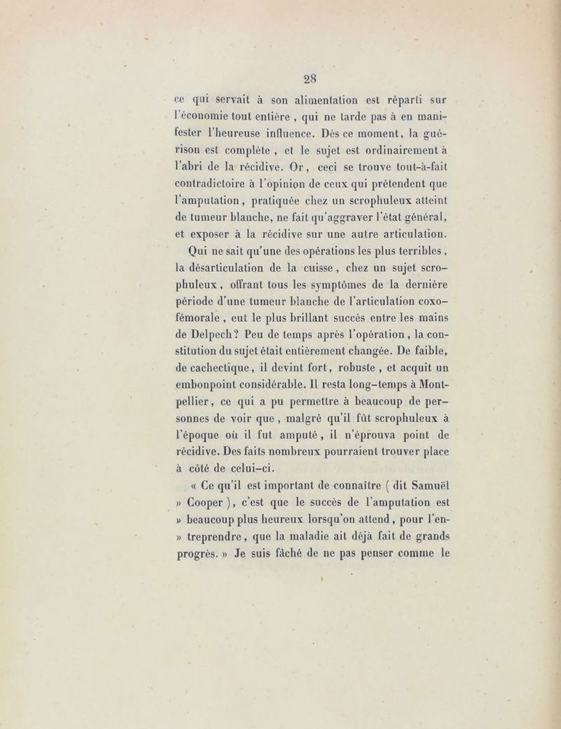 ce qui servait à son alimentation est réparti sur l’économie tout entière , qui ne tarde pas à en mani- fester l’heureuse influence. Dès ce moment, la gué- rison est complète , et le sujet est ordinairement à l’abri de la récidive. Or, ceci se trouve tout-à-fait contradictoire à l’opinion de ceux qui prétendent que l’amputation , pratiquée chez un scrophuleux atteint de tumeur blanche, ne fait qu’aggraver l’état général, et exposer à la récidive sur une autre articulation. Qui ne sait qu’une des opérations les plus terribles , la désarticulation de la cuisse , chez un sujet scro- phuleux , offrant tous les symptômes de la dernière période d’une tumeur blanche de l’articulation coxo- fémorale , eut le plus brillant succès entre les mains de Delpech? Peu de temps après l’opération, la con- stitution du sujet était entièrement changée. De faible, de cachectique, il devint fort, robuste , et acquit un embonpoint considérable. Il resta long-temps à Mont- pellier, ce qui a pu permettre à beaucoup de per- sonnes de voir que , malgré qu’il fût scrophuleux à l’époque oii il fut amputé, il n’éprouva point de récidive. Des faits nombreux pourraient trouver place à côté de celui-ci. « Ce qu’il est important de connaître ( dit Samuël » Cooper ), c’est que le succès de l’amputation est » beaucoup plus heureux lorsqu’on attend , pour l’en- » treprendre, que la maladie ait déjà fait de grands progrès. » Je suis fâché de ne pas penser comme le I