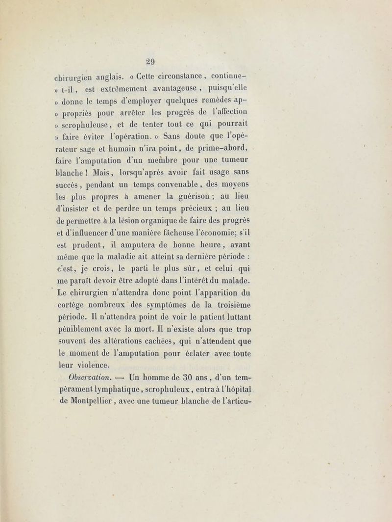 chirurgien anglais. « Celte circonstance, continue- » t-il , est extrêmement avantageuse , puisqu’elle » donne le temps d’employer quelques remèdes ap- » propriés pour arrêter les progrès de l’affection » scrophuleuse, et de tenter tout ce qui pourrait » faire éviter l’opération. » Sans doute que l’opé- rateur sage et humain n’ira point, de prime-abord, faire l’amputation d’un membre pour une tumeur blanche ! Mais, lorsqu’après avoir fait usage sans succès, pendant un temps convenable, des moyens les plus propres à amener la guérison ; au lieu d’insister et de perdre un temps précieux ; au lieu de permettre à la lésion organique de faire des progrès et d’influencer d’une manière fâcheuse l’économie; s’il est prudent, il amputera de bonne heure, avant même que la maladie ait atteint sa dernière période : c’est, je crois, le parti le plus sûr, et celui qui me paraît devoir être adopté dans l’intérêt du malade. Le chirurgien n’attendra donc point l’apparition du cortège nombreux des symptômes de la troisième période. Il n’attendra point de voir le patient luttant péniblement avec la mort. Il n’existe alors que trop souvent des altérations cachées, qui n’attendent que le moment de l’amputation pour éclater avec toute leur violence. Observation. — Un homme de 30 ans, d’un tem- pérament lymphatique, scrophuleux, entra à l’hôpital de Montpellier , avec une tumeur blanche de l’articu-