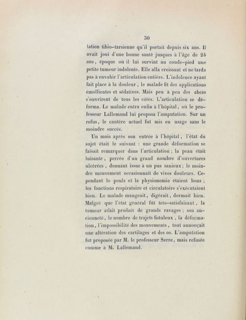 lation tibio-tarsienne qu’il portait depuis six ans. Il avait joui d’une bonne santé jusques à l’àge de 24 ans, époque où il lui survint au coude-pied une petite tumeur indolente. Elle alla croissant et ne tarda pas à envahir l’articulation entière. L’indolence ayant fait place à la douleur , le malade fit des applications émollientes et sédatives. Mais peu à peu des abcès s’ouvrirent de tous les côtés. L’articulation se dé- forma. Le malade entra enfin à l’hôpital, où le pro- fesseur Lallemand lui proposa l’amputation. Sur un refus, le cautère actuel fut mis eu usage sans le moindre succès. Un mois après son entrée à l’hôpital, l’état du sujet était le suivant : une grande déformation se faisait remarquer dans l’articulation ; la peau était luisante , percée d’un grand nombre d’ouvertures ulcérées , donnant issue à un pus sauieux; le moin- dre mouvement occasionnait de vives douleurs. Ce- pendant le pouls et la physionomie étaient bons ; les fonctions respiratoire et circulatoire s’exécutaient bien. Le malade mangeait, digérait, dormait bien. Malgré que l’état général fût très-satisfaisant , la tumeur avait produit de grands ravages ; son an- cienneté, le nombre de trajets fistuleux , la déforma- tion, l’impossibilité des mouvements , tout annonçait une altération des cartilages et des os. L’amputation fut proposée par M. le professeur Serre, mais refusée comme à Mu Lallemand.