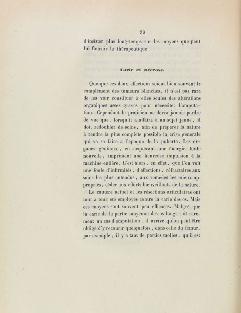d’insister plus long-temps sur les moyens que peut lui fournir la thérapeutique. Carie et nécrose. Quoique ces deux affections soient bien souvent le complément des tumeurs blanches, il n’est pas rare de les voir constituer à elles seules des altérations organiques assez graves pour nécessiter l’amputa- tion. Cependant le praticien ne devra jamais perdre de vue que, lorsqu’il a affaire à un sujet jeune, il doit redoubler de soins, afin de préparer la nature à rendre la plus complète possible la crise générale qui va se faire à l’époque de la puberté. Les or- ganes génitaux , en acquérant une énergie toute nouvelle, impriment une heureuse impulsion à la machine entière. C’est alors, en effet, que l’on voit une foule d’infirmités, d’affections, réfractaires aux soins les plus entendus, aux remèdes les mieux ap- propriés, céder aux efforts bienveillants de la nature. Le cautère actuel et les résections articulaires ont tour à tour été employés contre la carie des os. Mais ces moyens sont souvent peu efficaces. Malgré que la carie de la partie moyenne des os longs soit rare- ment un cas d’amputation , il arrive qu’on peut être obligé d’y recourir quelquefois , dans celle du fémur, par exemple ; il y a tant de parties molles , qu’il est