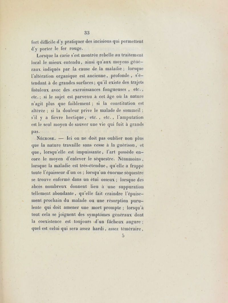 fort difficile d’y pratiquer des incisious qui permettent d’y porter le fer rouge. Lorsque la carie s’est montrée rebelle au traitement local le mieux entendu, ainsi qu’aux moyens géné- raux indiqués par la cause de la maladie ; lorsque l’altération organique est ancienne, profonde , s’é- tendant à de grandes surfaces; qu’il existe des trajets fistuleux avec des excroissances longueuses , etc., etc. ; si le sujet est parvenu à cet âge où la nature n’agit plus que faiblement ; si la constitution est altérée ; si la douleur prive le malade de sommeil ; s’il y a fièvre hectique, etc. , etc. , l’amputation est le seul moyen de sauver une vie qui fuit à grands pas. Nécrose. — Ici on ne doit pas oublier non plus que la nature travaille sans cesse à la guérison, et que, lorsqu’elle est impuissante, l’art possède en- core le moyen d’enlever le séquestre. Néanmoins, lorsque la maladie est très-étendue, qu elle a frappé toute l’épaisseur d’un os ; lorsqu’un énorme séquestre se trouve enfermé dans un étui osseux ; lorsque des abcès nombreux donnent lieu à une suppuration tellement abondante, quelle fait craindre l’épuise- ment prochain du malade ou une résorption puru- lente qui doit amener une mort prompte ; lorsqu’à tout cela se joignent des symptômes généraux dont la coexistence est toujours d’un fâcheux augure ; quel est celui qui sera assez hardi, assez téméraire, 5