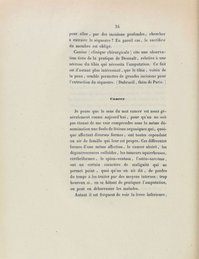 pour aller, par des incisions profondes, chercher à extraire le séquestre? En pareil cas, le sacrifice du membre est obligé. Cassius ( clinique chirurgicale ) cite une observa- tion tirée de la pratique de Dessault, relative à une nécrose du tibia qui nécessita l’amputation. Ce fait est d’autant plus intéressant, que le tibia , voisin de la peau , semble permettre de grandes incisions pour l’extraction du séquestre. ( Dubrueil, thèse de Paris. ) I Cancer. Je pense que le sens du mot cancer est assez gé- néralement connu aujourd’hui, pour qu’on ne soit pas étonné de me voir comprendre sous la même dé- nomination une foule de lésions organiques qui, quoi- que affectant diverses formes , ont toutes cependant un air de famille qui leur est propre. Ces différentes formes d’une même affection, le cancer ulcéré, les dégénérescences colloïdes, les tumeurs squirrheuses, cérébriformes , le spina-ventosa , l’ostéo-sarcôme , ont un certain caractère de malignité qui ne permet point , quoi qu’on en ait dit , de perdre du temps à les traiter par des moyens internes ; trop heureux si, en se hâtant de pratiquer l’amputation, on peut en débarrasser les malades. Autant il est fréquent de voir la lèvre inférieure,