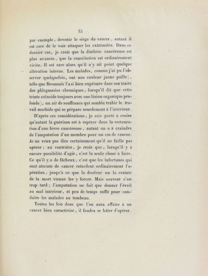 par exemple, devenir le siège dn cancer , autant il est rare de le voir attaquer les extrémités. Dans ce dernier cas, je crois que la diathèse cancéreuse est plus avancée , que la constitution est ordinairement viciée. Il est rare alors qu’il n’y ait point quelque altération interne. Les malades, comme j ai pu 1 ob- server quelquefois, ont une couleur jaune paille), telle que Broussais l’a si bien exprimée dans son traité des phlegmasies chroniques, lorsqu’il dit que cette teinte coïncide toujours avec une lésion organique pro- fonde), un air de souffrance qui semble trahir le tra- vail morbide qui se prépare sourdement à l’intérieur. D’après ces considérations, je suis porté à croire qu’autant la guérison est à espérer dans la restaura- tion d’une lèvre cancéreuse , autant on a à craindre de l’amputation d’un membre pour un cas de cancer. Je ne veux pas dire certainement qu’il ne faille pas opérer ; au contraire , je crois que , lorsqu’il y a encore possibilité d’agir, c’est la seule chose à faire. Ce qu’il y a de fâcheux, c’est que les infortunés qui sont atteints de cancer retardent ordinairement l’o- pération , jusqu’à ce que la douleur ou la crainte de la mort vienne les y forcer. Mais souvent c’est trop tard ; l’amputation ne fait que donner l’éveil au mal intérieur, et peu de temps suffit pour con- duire les malades au tombeau. Toutes les fois donc que l’on aura affaire à un cancer bien caractérisé, il faudra se hâter d’opérer.