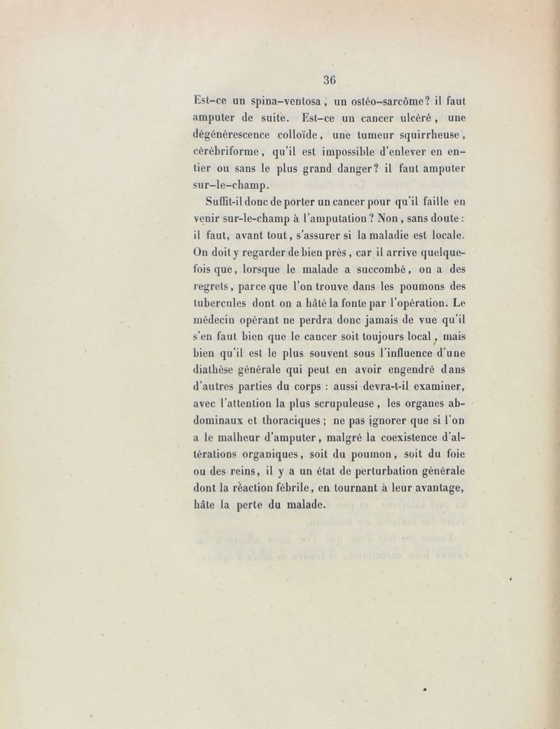 Est-ce un spina-ventosa, un ostéo-sarcome? il faut amputer de suite. Est-ce un cancer ulcéré , une dégénérescence colloïde , une tumeur squirrheuse , cèrébriforme, qu’il est impossible d’enlever en en- tier ou sans le plus grand danger? il faut amputer sur-le-champ. Suffit-il donc de porter un cancer pour qu’il faille en venir sur-le-champ à l’amputation ? Non , sans doute : il faut, avant tout, s’assurer si la maladie est locale. On doit y regarder de bien près , car il arrive quelque- fois que, lorsque le malade a succombé, on a des regrets, parce que l’on trouve dans les poumons des tubercules dont on a hâté la fonte par l’opération. Le médecin opérant ne perdra donc jamais de vue qu’il s’en faut bien que le cancer soit toujours local, mais bien qu’il est le plus souvent sous l’influence d’une diathèse générale qui peut en avoir engendré dans d’autres parties du corps : aussi devra-t-il examiner, avec l’attention la plus scrupuleuse , les organes ab- dominaux et thoraciques ; ne pas ignorer que si l’on a le malheur d’amputer, malgré la coexistence d’al- térations organiques, soit du poumon, soit du foie ou des reins, il y a un état de perturbation générale dont la réaction fébrile, en tournant à leur avantage, hâte la perte du malade.