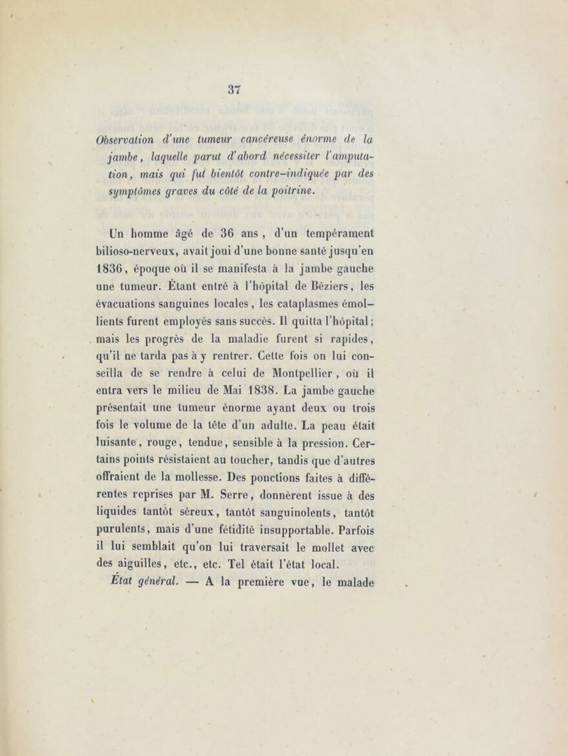 Observation d’une tumeur cancéreuse énorme de la jambe, laquelle parut d’abord nécessiter l’amputa- tion, mais qui fut bientôt contre-indiquée par des symptômes graves du côté de la poitrine. Un homme âgé de 36 ans , d’un tempérament bilioso-nerveux, avait joui d’une bonne santé jusqu’en 1836, époque oü il se manifesta à la jambe gauche une tumeur. Étant entré à l’hôpital de Béziers, les évacuations sanguines locales , les cataplasmes émol- lients furent employés sans succès. Il quitta l’hôpital ; mais les progrès de la maladie furent si rapides, qu’il ne tarda pas à y rentrer. Cette fois on lui con- seilla de se rendre à celui de Montpellier , oii il entra vers le milieu de Mai 1838. La jambe gauche présentait une tumeur énorme ayant deux ou trois fois le volume de la tête d’un adulte. La peau était luisante, rouge, tendue, sensible à la pression. Cer- tains points résistaient au toucher, tandis que d’autres offraient de la mollesse. Des ponctions faites à diffé- rentes reprises par M. Serre, donnèrent issue à des liquides tantôt séreux, tantôt sanguinolents, tantôt purulents, mais d’une fétidité insupportable. Parfois il lui semblait qu’on lui traversait le mollet avec des aiguilles, etc., etc. Tel était l’état local. Etat général. — A la première vue, le malade \