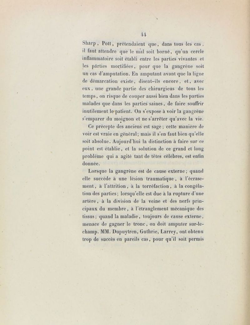 Sharp, Pott, prétendaient que, dans tous les cas , il faut attendre que le mal soit borné, qu’un cercle inflammatoire soit établi entre les parties vivantes et les parties mortifiées, pour que la gangrène soit un cas d’amputation. En amputant avant que la ligne de démarcation existe, disent-ils encore, et, avec eux, une grande partie des chirurgieus de tous les temps, on risque de couper aussi bien dans les parties malades que dans les parties saines, de faire souffrir inutilement le patient. On s’expose à voir la gangrène s’emparer du moignon et ne s’arrêter qu’avec la vie. Ce précepte des auciens est sage ; cette manière de voir est vraie en général; mais il s’en faut bien qu’elle soit absolue. Aujourd’hui la distinction à faire sur ce point est établie, et la solution de ce grand et long problème qui a agité tant de têtes célèbres, est enlin donnée. Lorsque la gangrène est de cause externe ; quand elle succède à une lésion traumatique , à l’écrase- ment , à l’attrition, à la torréfaction, à la congéla- tion des parties; lorsqu’elle est due à la rupture d’une artère, à la division de la veine et des nerfs prin- cipaux du membre, à l’étranglement mécanique des tissus; quand la maladie, toujours de cause externe, menace de gagner le tronc, ou doit amputer sur-le- champ. MM. Dupuytren, Guthrie, Larrey, ont obtenu trop de succès en pareils cas, pour qu’il soit permis