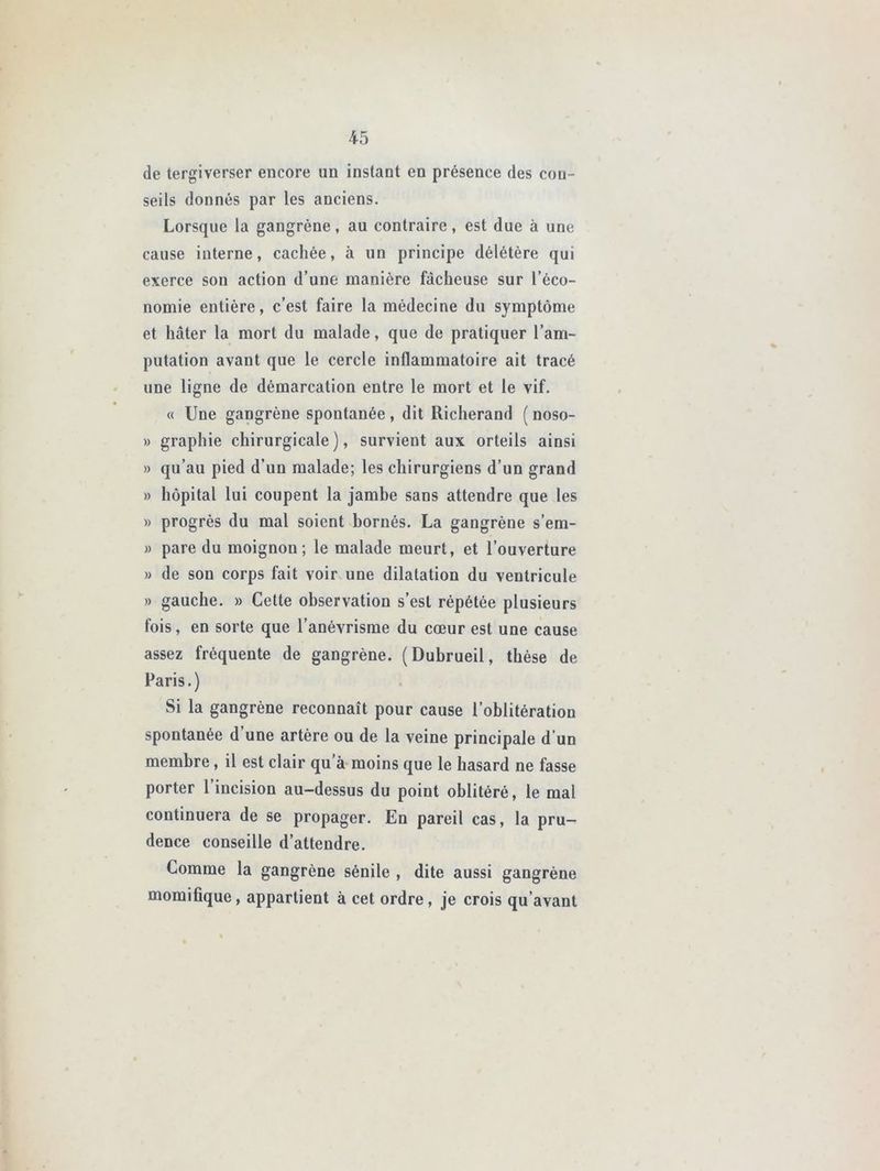 de tergiverser encore un instant en présence des con- seils donnés par les anciens. Lorsque la gangrène, au contraire, est due à une cause interne, cachée, à un principe délétère qui exerce son action d’une manière fâcheuse sur l’éco- nomie entière, c’est faire la médecine du symptôme et hâter la mort du malade, que de pratiquer l’am- putation avant que le cercle inflammatoire ait tracé une ligne de démarcation entre le mort et le vif. « Une gangrène spontanée, dit Richerand ( noso- » graphie chirurgicale), survient aux orteils ainsi » qu’au pied d’un malade; les chirurgiens d’un grand » hôpital lui coupent la jambe sans attendre que les » progrès du mal soient bornés. La gangrène s’em- » pare du moignon; le malade meurt, et l’ouverture » de son corps fait voir une dilatation du ventricule » gauche. » Cette observation s’est répétée plusieurs fois, en sorte que l’anévrisme du cœur est une cause assez fréquente de gangrène. (Dubrueil, thèse de Paris.) Si la gangrène reconnaît pour cause l’oblitération spontanée d’une artère ou de la veine principale d'un membre, il est clair qu a moins que le hasard ne fasse porter 1 incision au-dessus du point oblitéré, le mal continuera de se propager. En pareil cas, la pru- dence conseille d’attendre. Comme la gangrène sénile , dite aussi gangrène momifique, appartient à cet ordre, je crois qu’avant