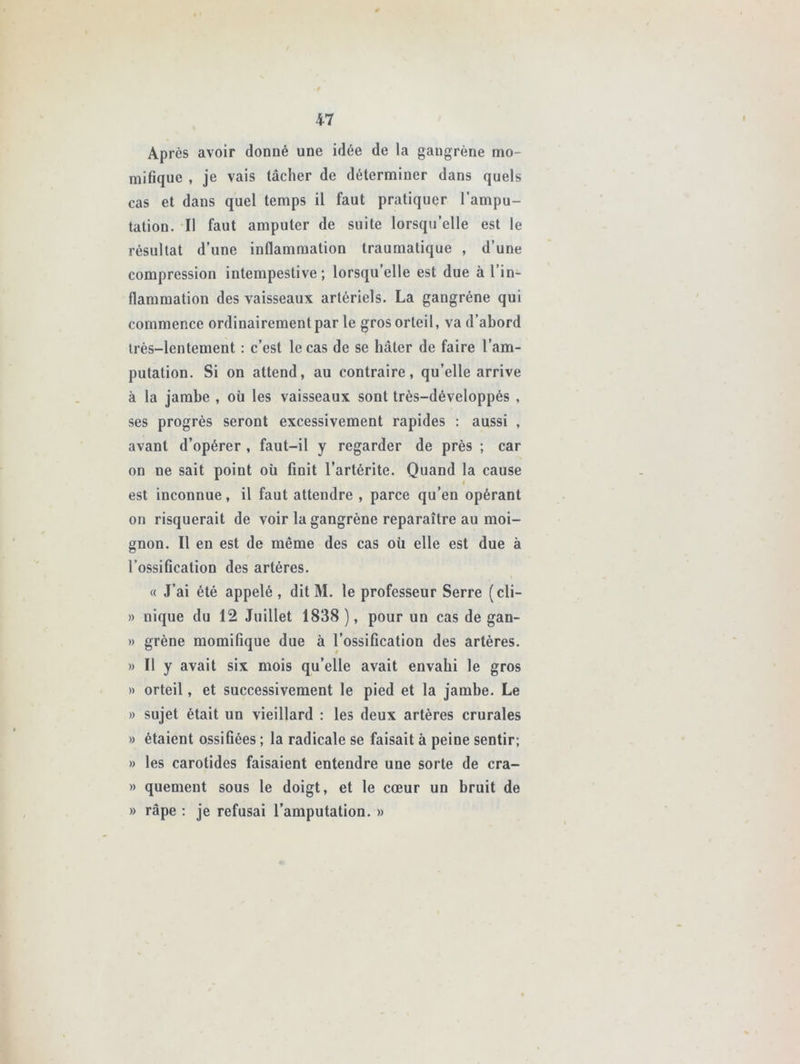 Après avoir donné une idée de la gangrène mo- mifique , je vais tâcher de déterminer dans quels cas et dans quel temps il faut pratiquer l’ampu- tation. Il faut amputer de suite lorsqu’elle est le résultat d’une inflammation traumatique , d’une compression intempestive; lorsqu’elle est due à l’in- flammation des vaisseaux artériels. La gangrène qui commence ordinairement par le gros orteil, va d’abord très-lentement : c’est le cas de se hâter de faire l’am- putation. Si on attend, au contraire, qu’elle arrive à la jambe , où les vaisseaux sont très-développés , ses progrès seront excessivement rapides : aussi , avant d’opérer , faut-il y regarder de près ; car on ne sait point où finit l’artérite. Quand la cause est inconnue, il faut attendre , parce qu’en opérant on risquerait de voir la gangrène reparaître au moi- gnon. Il en est de même des cas où elle est due à l’ossification des artères. « J’ai été appelé , dit M. le professeur Serre (cli- » nique du 12 Juillet 1838 ), pour un cas de gan- » grène momifique due à l’ossification des artères. » Il y avait six mois qu’elle avait envahi le gros » orteil, et successivement le pied et la jambe. Le » sujet était un vieillard : les deux artères crurales » étaient ossiGées ; la radicale se faisait à peine sentir; » les carotides faisaient entendre une sorte de cra- » quement sous le doigt, et le cœur un bruit de » râpe : je refusai l’amputation. »