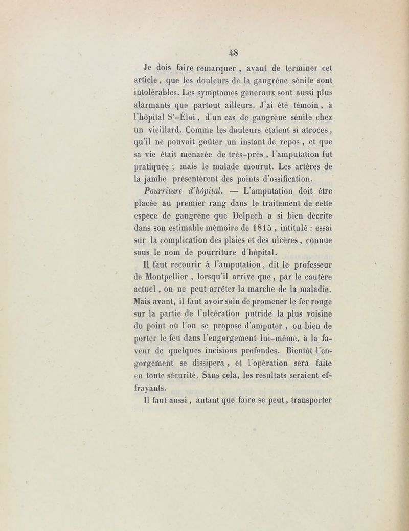 Je dois faire remarquer , avant de terminer cet article , que les douleurs de la gangrène sénile sont intolérables. Les symptômes généraux sont aussi plus alarmants que partout ailleurs. J’ai été témoin , à l’hôpital S'-Éloi, d’un cas de gangrène sénile chez un vieillard. Comme les douleurs étaient si atroces, qu’il ne pouvait goûter un instant de repos , et que sa vie était menacée de très-près , l’amputation fut pratiquée ; mais le malade mourut. Les artères de la jambe présentèrent des points d’ossification. Pourriture d’hôpital. — L’amputation doit être placée au premier rang dans le traitement de cette espèce de gangrène que Delpech a si bien décrite dans son estimable mémoire de 1815 , intitulé : essai sur la complication des plaies et des ulcères , connue sous le nom de pourriture d’hôpital. Il faut recourir à l’amputation, dit le professeur de Montpellier , lorsqu’il arrive que , par le cautère actuel , on ne peut arrêter la marche de la maladie. Mais avant, il faut avoir soin de promener le fer rouge sur la partie de l’ulcération putride la plus voisine du point où l’on se propose d’amputer , ou bien de porter le feu dans l’engorgement lui-même, à la fa- veur de quelques incisions profondes. Bientôt l’en- gorgement se dissipera , et l’opération sera faite en toute sécurité. Sans cela, les résultats seraient ef- frayants. Il faut aussi , autant que faire se peut, transporter