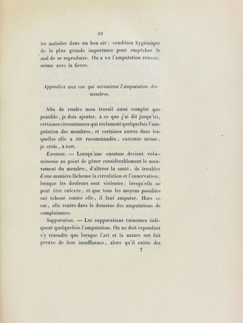 les malades dans un bon air ; condition hygiénique de la plus grande importance pour empêcher le mal de se reproduire. On a vu l’amputation réussir, même avec la fièvre. Appendice aux cas qui nécessitent Vamputation des membres. Afin de rendre mon travail aussi complet que possible, je dois ajouter, à ce que j’ai dit jusqu’ici, certaines circonstances qui réclament quelquefois l’am- putation des membres, et certaines autres dans les- quelles elle a été recommandée, exécutée même , je crois , à tort. Exostose. — Lorsqu’une exostose devient volu- mineuse au point de gêner considérablement le mou- vement du membre, d’altérer la santé, de troubler d’une manière fâcheuse la circulation et l’innervation ; lorsque les douleurs sont violentes ; lorsqu’elle ne peut être enlevée, et que tous les moyens possibles ont échoué contre elle, il faut amputer. Hors ce cas, elle rentre dans le domaine des amputations de complaisance. Suppuration. — Les suppurations ruineuses indi- quent quelquefois l’amputation. On ne doit cependant s’y résoudre que lorsque l’art et la nature ont fait preuve de leur insuffisance, alors qu’il existe des 7