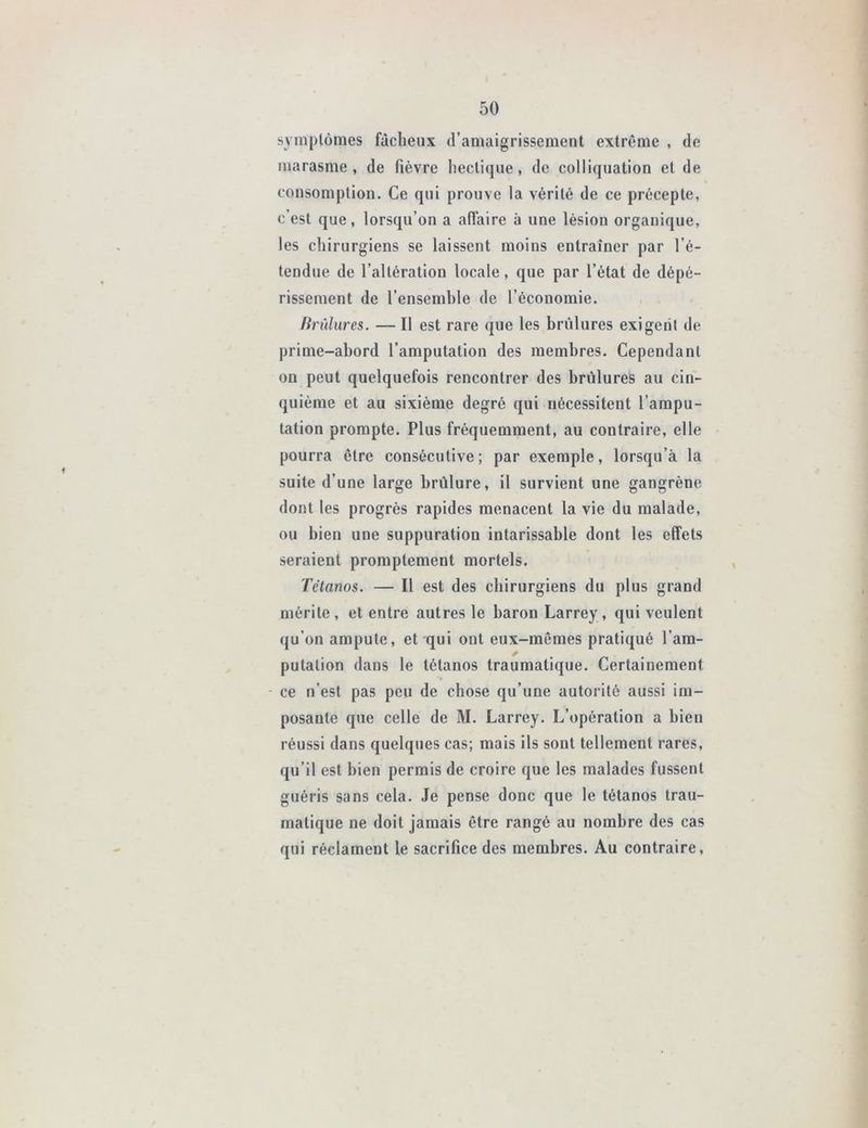 symptômes fâcheux d’amaigrissement extrême , de marasme, de fièvre hectique, de colliquation et de consomption. Ce qui prouve la vérité de ce précepte, c’est que, lorsqu’on a affaire à une lésion organique, les chirurgiens se laissent moins entraîner par l’é- tendue de l’altération locale, que par l’état de dépé- rissement de l’ensemble de l’économie. Brûlures. — Il est rare que les brûlures exigent de prime-abord l’amputation des membres. Cependant on peut quelquefois rencontrer des brûlures au cin- quième et au sixième degré qui nécessitent l’ampu- tation prompte. Plus fréquemment, au contraire, elle pourra être consécutive; par exemple, lorsqu’à la suite d’une large brûlure, il survient une gangrène dont les progrès rapides menacent la vie du malade, ou bien une suppuration intarissable dont les effets seraient promptement mortels. Tétanos. — Il est des chirurgiens du plus grand mérite , et entre autres le baron Larrey, qui veulent qu’on ampute, et qui ont eux-mêmes pratiqué l’am- putation dans le tétanos traumatique. Certainement ce n’est pas peu de chose qu’une autorité aussi im- posante que celle de M. Larrey. L’opération a bien réussi dans quelques cas; mais ils sont tellement rares, qu’il est bien permis de croire que les malades fussent guéris sans cela. Je pense donc que le tétanos trau- matique ne doit jamais être rangé au nombre des cas qui réclament le sacrifice des membres. Au contraire.