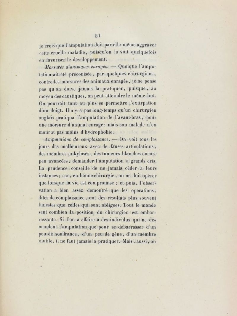 |e crois que l’amputation doit par elle-même aggraver celte cruelle maladie, puisqu’on la voit quelquefois en favoriser le développement. Morsures d'animaux enragés. — Quoique l’ampu- tation ait été préconisée, par quelques chirurgiens , contre les morsures des animaux enragés, je ne pense pas qu’on doive jamais la pratiquer, puisque , au moyen des caustiques, on peut atteindre le même but. On pourrait tout au plus se permettre l’extirpation d’un doigt. Il n’y a pas long-temps qu’un chirurgien anglais pratiqua l’amputation de l’avanl-bras, pour une morsure d’animal enragé; mais son malade n’en mourut pas moins d’hydrophobie. Amputations de complaisance. — On voit tous les jours des malheureux avec de fauses articulations , des membres ankylosés , des tumeurs blanches encore peu avancées, demander l’amputation à grands cris. La prudence conseille de ne jamais céder à leurs instances; car, en bonne chirurgie , on ne doit opérer que lorsque la vie est compromise ; et puis, l’obser- vation a bien assez démontré que les opérations, dites de complaisance, ont des résultats plus souvent funestes que celles qui sont obligées. Tout le monde sent combien la position du chirurgien est embar- rassante. Si l’on a affaire à des individus qui ne de- mandent l’amputation que pour se débarrasser d’un peu de souffrance, d’un peu de gêne, d’un membre inutile, il ne faut jamais la pratiquer. Mais, aussi, on