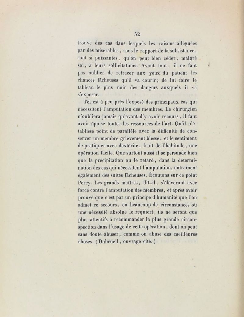 trouve des cas dans lesquels les raisons alléguées par des misérables , sous le rapport de la subsistance, sont si puissantes, qu’on peut bien céder, malgré soi, à leurs sollicitations. Avant tout, il ne faut pas oublier de retracer aux yeux du patient les chances fâcheuses qu’il va courir; de lui faire le tableau le plus noir des dangers auxquels il va s’exposer. Tel est à peu près l’exposé des principaux cas qui nécessitent l’amputation des membres. Le chirurgien n’oubliera jamais qu’avant d’y avoir recours, il faut avoir épuisé toutes les ressources de l’art. Qu’il n’é- tablisse point de parallèle avec la difficulté de con- server un membre grièvement blessé, et le sentiment de pratiquer avec dextérité , fruit de l’habitude , une opération facile. Que surtout aussi il se persuade bien que la précipitation ou le retard, dans la détermi- nation des cas qui nécessitent l’amputation, entraînent également des suites fâcheuses. Écoulons sur ce point Percy. Les grands maîtres, dit-il, s’élèveront avec force contre l’amputation des membres, et après avoir prouvé que c’est par un principe d’humanité que l’on admet ce secours, en beaucoup de circonstances où une nécessité absolue le requiert, ils ne seront que plus attentifs à recommander la plus grande circon- spection dans l’usage de cette opération , dont on peut sans doute abuser, comme on abuse des meilleures choses. (Dubrueil, ouvrage cité.)