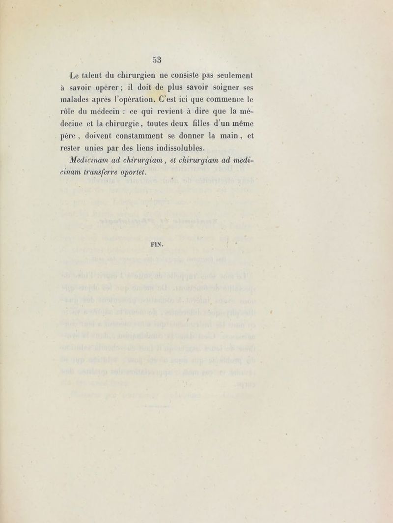 Le talent du chirurgien ne consiste pas seulement à savoir opérer; il doit de plus savoir soigner ses malades après l’opération. C’est ici que commence le rôle du médecin : ce qui revient à dire que la mé- deciue et la chirurgie, toutes deux filles d’un même père , doivent constamment se donner la main , et rester unies par des liens indissolubles. Medicinam ad chirurgiam, et chirurgiam ad medi- cinam transferre oportet. FIN.