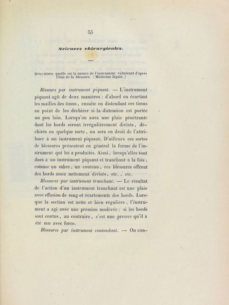 Sciences efoienrffientes. Déterminer quelle est La nature de l’instrument vulnérant d’après l’état de la blessure. ( Médecine légale. ) Blessure par instrument piquant. —- L’instrument piquant agit de deux manières : d’abord en écartant les mailles des tissus, ensuite en distendant ces tissus au point de les déchirer si la distension est portée un peu loin. Lorsqu’on aura une plaie pénétrante dont les bords seront irrégulièrement divisés, dé- chirés en quelque sorte, on sera en droit de l’attri- buer à un instrument piquant. D’ailleurs ces sortes de blessures présentent en général la forme de l’in- strument qui les a produites. Ainsi, lorsqu’elles sont dues à un instrument piquant et tranchant à la fois , comme un sabre, un couteau, ces blessures offrent des bords assez nettement divisés, etc., etc. Blessures par instrument tranchant. — Le résultat de l’action d’un instrument tranchant est une plaie avec effusion de sang et écartements des bords. Lors- que la section est nette et bien régulière , l’instru- ment a agi avec une pression modérée ; si les bords sont contus , au contraire , c’est une preuve qu’il a été mu avec force. Blessures par instrument contondant. — On con-