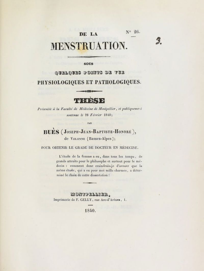 DE LA N° 20. MENSTRUATION. sous <QVSM)WXd »®anï3 7®2 PHYSIOLOGIQUES ET PATHOLOGIQUES. THÈSE Prc’tenlée à la Faculté de Médecine de Montpellier, et pubhqnnnert soutenue le 28 Février 1840; rxn BLES ( Joseph-Jean-Baptiste-Honoré ), de Volonne (Basses-Alpes); TOUR OBTENIR LE GRADE DE DOCTEUR EN MÉDECINE. L’étude de la femme a eu , dans tous les temps , de grands attraits pour le philosophe et surtout pour le mé- decin : comment donc craindrais-je d’avouer que la même étude, qui a eu pour moi mille charmes, a déter- miné le choix de cette dissertation ! Imprimerie de F. GELLY, rue Arc-d’Arène*, 1. 1840.