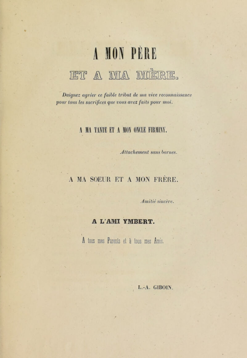 Daignez agréer ce faible tribut de ma vive reconnaissance pour tous les sacrifices que vous avez faits pour moi. A MA TAIE ET A MON ONCLE FIRMINY. Attachement sans bornes. A MA SOEUR ET A MON FRÈRE. Amitié sincère. A L’AMI YMBERT. I A tous mes Parents et à tous mes Amis. / L.-A. GIBOIN.