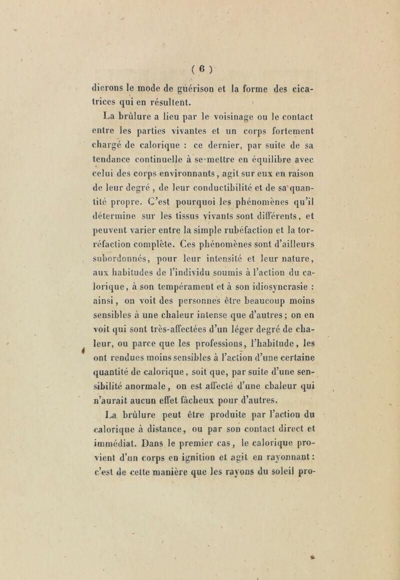 (lierons le mode de guérison et la forme des cica- trices qui en résultent. La brûlure a lieu par le voisinage ou le contact entre les parties vivantes et un corps fortement chargé de calorique : ce dernier, par suite de sa tendance continuelle à semettre en équilibre avec celui des corps environnants, agit sur eux en raison de leur degré , de leur conductibilité et de sa'quan- tité propre. C’est pourquoi les phénomènes qu’il détermine sur les tissus yivanls sont différents, et peuvent varier entre la simple rubéfaction et la tor- réfaction complète. Ces phénomènes sont d’ailleurs subordonnés, pour leur intensité et leur nature, aux habitudes de l’individu soumis à l’action du ca- lorique, à son tempérament et à son idiosyncrasie : ainsi, on voit des personnes être beaucoup moins sensibles à une chaleur intense que d’autres; on en voit qui sont très-affectées d’un léger degré de cha- leur, ou parce que les professions, l’habitude, les ont rendues moins sensibles à l’action d’une certaine quantité de calorique, soit que, par suite d’une sen- sibilité anormale, on est affecté d’une chaleur qui n’aurait aucun effet fâcheux pour d’autres. La brûlure peut être produite par l’action du calorique à distance, ou par son contact direct et immédiat. Dans le premier cas, le calorique pro- vient d’un corps en ignition et agit en rayonnant : c’est de cette manière que les rayons du soleil pro-